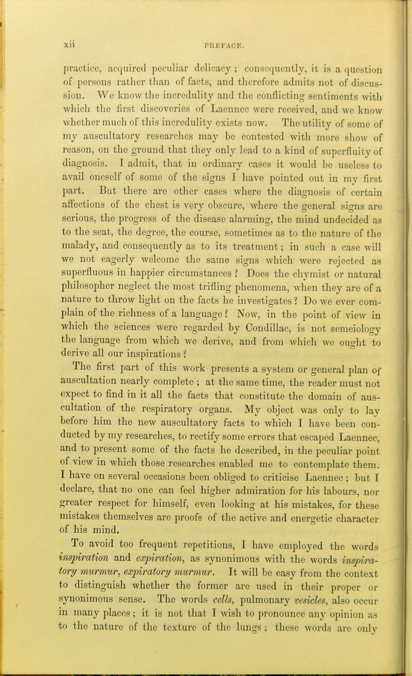 Xll PUEI'ACE, practice, acquired peculiar delicacy ; consequently, it is a question of persons rather than of facts, and thei'cforc admits not of discus- sion. We know tlie incredulity and the conflicting sentiments with which the first discoveries of Laennec were received, and we know whether much of this incredulity exists now. The utility of some of my auscultatory researches may be contested with moi-e show of reason, on the ground that they only lead to a kind of superfluity of diagnosis. I admit, that in ordinary cases it would be useless to avail oneself of some of the signs I have pointed out in my first part. But there are other cases where the diagnosis of certain affections of the chest is very obscure, where the general signs are serious, the progress of the disease alarming, the mind undecided as to tlie seat, the degree, the course, sometimes as to the nature of the malady, and consequently as to its treatment; in such a case will we not eagerly welcome the same signs which were rejected as superfluous in happier circumstances ? Does the chymist or natural philosopher neglect the most trifling phenomena, when they are of a nature to throw light on the facts he investigates? Do we ever com- plain of the richness of a language ? Now, in the point of view in which the sciences were regarded by Oondillac, is not semeiology the language from which we derive, and from which we ought to derive all our inspirations ? The first part of this work presents a system or general plan of auscultation nearly complete ; at the same time, the reader must not expect to find in it all the facts that constitute the domain of aus- cultation of the respiratory organs. My object was only to lay before him the new auscultatory facts to which I have been con- ducted by my researches, to rectify some errors that escaped Laennec, and to present some of the facts he described, in the peculiar point of view in which those researches enabled me to contemplate them. I have on several occasions been obliged to criticise Laennec; but I declare, that no one can feel higher admiration for his labours, nor greater respect for himself, even looking at his mistakes, for these mistakes themselves are proofs of the active and energetic character of his mind. To avoid too frequent repetitions, I have employed the words inspiration and expiration, as synonimous with the words inspira- tory murmur, expiratory murmur. It will be easy from the context to distinguish whether the former are used in their proper or synonimous sense. The words cells, pulmonary vesicles, also occur in many places; it is not that I wish to pronounce any opinion as to the nature of the texture of the lungs; these words are only