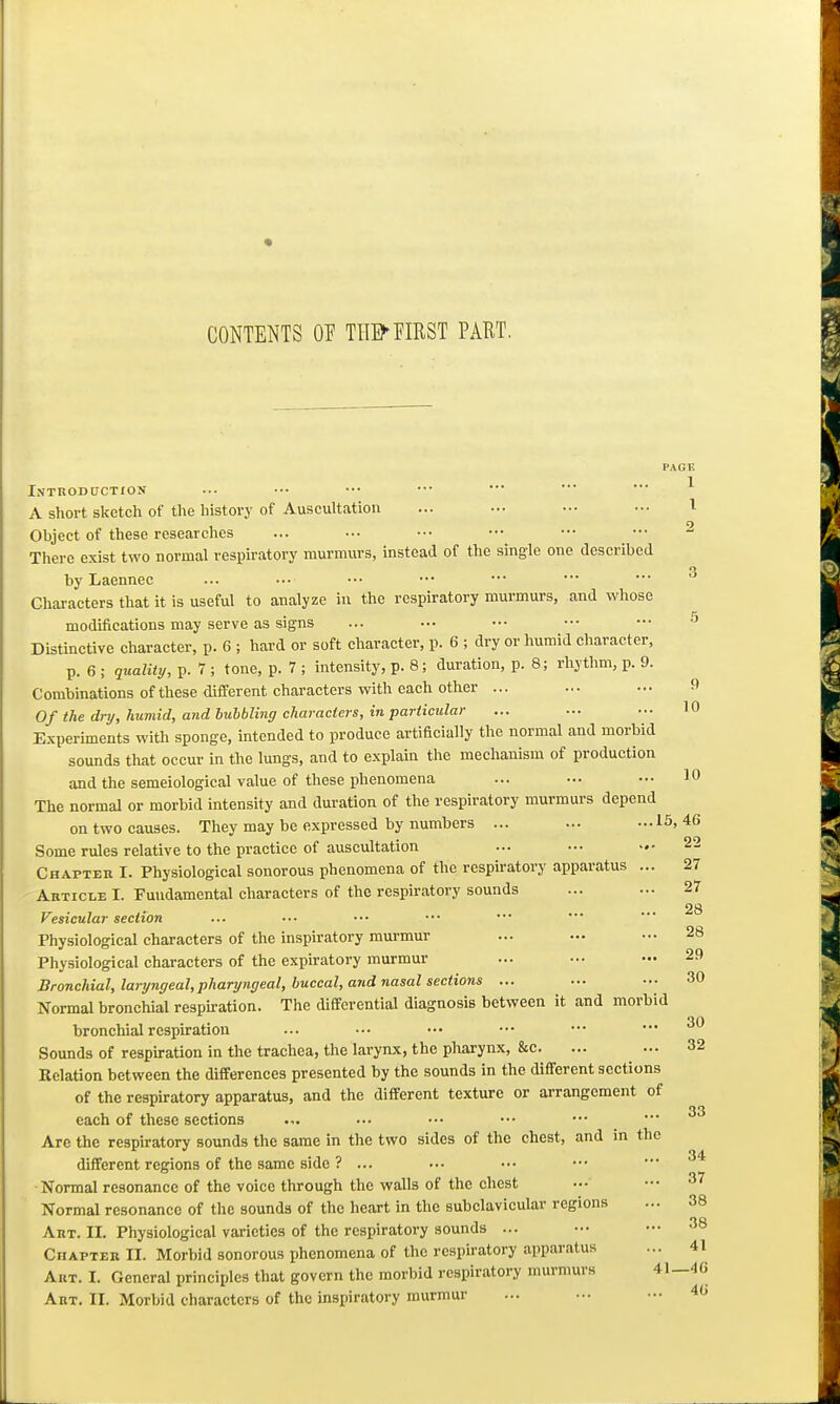 CONTENTS OF THEM?IRST PART. PAGE 1 1 9 Introduction A short sketch of tlie history of Auscultation Object of these researclies There exist two normal respiratory murmurs, instead of the single one described by Laennec Characters that it is useful to analyze in the respiratory murmurs, and whose modifications may serve as signs Distmctive character, p. 6 ; hard or soft character, p. 6 ; dry or humid character, p. 6 ; quality, p. 7 ; tone, p. 7 ; intensity, p. 8; duration, p. 8; rhythm, p. 9. Combinations of these different characters with each other ... ... -.• 9 Of the dry, humid, and bubbling characters, in particular Experunents with sponge, intended to produce artificially the normal and morbid sounds that occur in the lungs, and to explain the mechanism of production and the semeiologieal value of these phenomena The normal or morbid intensity and duration of the respiratory murmurs depend on two causes. They may be expressed by numbers ... ... ...16,46 Some rules relative to the practice of auscultation ... ••• 22 Chapter I. Physiological sonorous phenomena of the respiratory apparatus ... Article I. Fundamental characters of the respiratory sounds Vesicular section Physiological characters of the inspiratory murmur Physiological characters of the expiratory murmur Bronchial, laryngeal,pharyngeal, buccal, and nasal sections ... Normal bronchial respiration. The differential diagnosis between it and morbid bronchial respiration Sounds of respiration in the trachea, the larynx, the pharynx, &c. Relation between the differences presented by the sounds in the different sections of the respiratory apparatus, and the different texture or arrangement of each of these sections ■•■ ■■• ••• ••• Are the respiratory sounds the same in the two sides of the chest, and in the different regions of the same side ? ... Normal resonance of the voice through the walls of the chest Normal resonance of the sounds of the heart in the subclavicular regions Art. II. Physiological varieties of the respiratory sounds ... Chapter II. Morbid sonorous phenomena of the respiratory apparatus Art. I. General principles that govern the morbid respiratory murmurs 41—46 Art. II. Morbid characters of the inspiratory murmur ... ... — 46 10 10 27 27 28 28 29 30 30 32 34 37 38 38 41