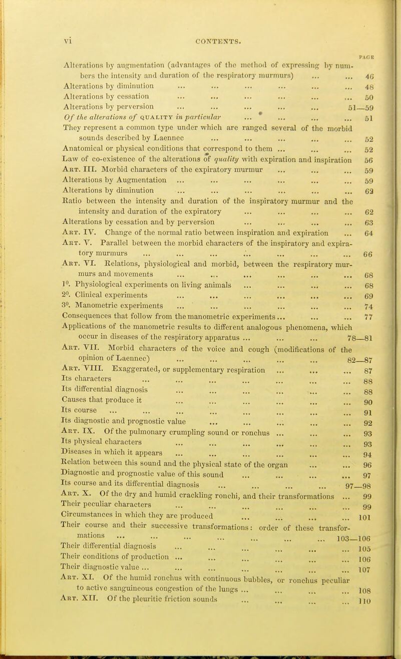 Altorntions hy anirmontatinn (advantiiffos of tlio mcfliod of expressing hy num- bers llio intonsily and duration of tiie resiiiratory murmurs) ... ... 40 Alterations by diminution ... ... ... ... ... ... 4s Alterations by cessation ... ... ... ... ... ,.. 50 Alterations by perversion ... ... ... ... ... 51 59 Of the alterations of quality in particular ... * ... ... ... 51 They represent a common type under which are ranged several of the morbid sounds described by Laenncc ... ... ... ... ... 52 Anatomical or physical conditions that correspond to them ... ... ... 52 Law of co-existence of the alterations of quality with expiration and inspiration 56 Art. III. Morbid characters of the expiratory murmur ... ... ... 59 Alterations by Augmentation ... ... ... ... ... ... 59 Alterations by diminution ... ... ... ... ... ... C3 Ratio between the intensity and duration of the inspiratory murmur and the intensity and duration of the expiratory ... ... ... ... 62 Alterations by cessation and by perversion ... ... ... ... 63 Art. IV. Change of the normal ratio between inspiration and expiration ... 64 Akt. V. Parallel between the morbid characters of the inspiratory and expira- tory murmurs ... ... ... ... ... ... ... 66 Akt. VI. Relations, physiological and morbid, between the respiratory mur- murs and movements ... ... ... ... ... ... 68 Physiological experiments on living animals ... ... ... ... 68 2. Clinical experiments ... ... ... ... ... ... 69 30. Manometric experiments ... ... ... ... ... ... 74 Consequences that follow from the man ometric experiments... ... ... 77 Applications of the manometric results to different analogous phenomena, which occur in diseases of the respiratory apparatus ... ... ... 78 81 Aet. VII. Morbid characters of the voice and cough (modifications of the opinion of Laeunec) ... ... ... ... ... 82 87 Abt. VIII. Exaggerated, or supplementary respiration ... ... ... 87 Its chai'acters ... ... ... ... ... gg Its diiferential diagnosis ... ... ... ... .... ... gg Causes that produce it ... ... ... ... ... ... Its course ... ... ... ... ... _ gj Its diagnostic and prognostic value ... ... ... ... 92 Art. IX. Of the pulmonary crumpling sound or ronchus ... ... ... 93 Its physical characters ... ... ... ... ... ... 93 Diseases in which it appears ... ... ... ... ... ... 94 Relation between this sound and the physical state of the organ ... ... 96 Diagnostic and prognostic value of this sound ... ... ... ... 97 Its course and its differential diagnosis ... ... ... ... 97_98 Art. X. Of the dry and humid crackling ronchi, and their transformations ... 99 Their peculiar characters ... ... ... ... 99 Circumstances in which they are produced ... ... ... ... loi Their course and their successive transformations: order of these transfor- '^tions 103—106 Their differential diagnosis ... ... ... _ _ jq5 Their conditions of production ... ... ... jgg Their diagnostic value... ... ... ... _ _ Art. XI. Of the humid ronchus with continuous bubbles, or ronchus peculiar to active sanguineous congestion of the lungs ... ... ... 108 Art. XII. Of the pleuritic friction sounds ... ... ))y