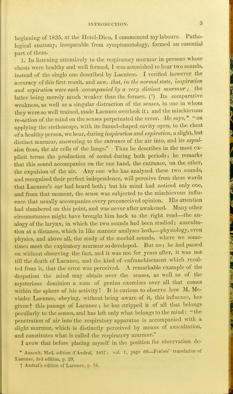 bej^inning of 1835, at the Hotcl-Dieu, I commenced my labours. Patho- loo-ical anatomy, inseparable from symptomatology, formed an essential part of them. 1. In listening attentively to the respiratory mnrmvxr in persons whose chests were healthy and weU formed, I was astonished to hear two sounds, instead of the single one described by Laennec. I verified however the accuracy of tliis first result, and saw, that, in the normal state, inspiration and expiration were each accompanied hy a very distinct murmur; the latter being merely much weaker than the former. (-) Its comparative weakness, as well as a singular distraction of the senses, in one in whom they were so well trained, made Laennec overlook it; and the mischievous re-action of the mind on the senses perpetuated the error. He says, *  on applying the stethoscope, with its funnel-shaped cavity open, to the chest of a healthy person, we hear, during inspiration and expiration, a slight, but distinct murmur, answering to the entrance of the air into, and its expul- sion from, the air cells of the lungs. Thus he describes in the most ex- plicit terms the production of sound during both periods; he remarks that this sound accompanies on the one hand, the entrance, on the other, the expulsion of the air. Any one who has analysed these two sounds, and recognised their perfect independence, will perceive from these words that Laennec's ear had heard both; but his mind had noticed only one, and from that moment, the sense was subjected to the mischievous influ- ence that usually accompanies every preconceived opinion. His attention had slumbered on this point, and was never after awakened. Many other circumstances might have brought him back to the right road—the an- alogy of the larynx, in which the two sounds had been studied; ausculta- tion at a distance, which in like manner analyses both,—^physiology, even physics, and above all, the study of the morbid sounds, where we some- times meet the expiratory murmur so developed. But no; he had passed on without observing the fact, and it was not for years after, it was not till the death of Laennec, and the kind of enfranchisement Avhich resul- ted from it, that the error was perceived. A remarkable example of the despotism the mind may obtain over the senses, as well as of the mysterious dominion a man of genius exercises over all that comes within the sphere of his activity! It is curious to observe how M. Me- viadec Laennec, obeying, without being aware of it, this influence, has given f this passage of Laennec ; he has stripped it of all that belongs peculiarly to the senses, and has left only what belongs to the mind:  the penetration of air into the respiratoiy apparatus is accompanied with a slight murmur, which is distinctly perceived by means of auscultation, and constitutes what is called the respiratory murmur. I avow that before placing myself in the position for observation de- ' Auscult. Med. edition d'Andral, 1837; vol. 1, page 60—Forbes' translation of Laennec, 3rd edition, p. 29. t Andral's edition of Laennec, p- 76.