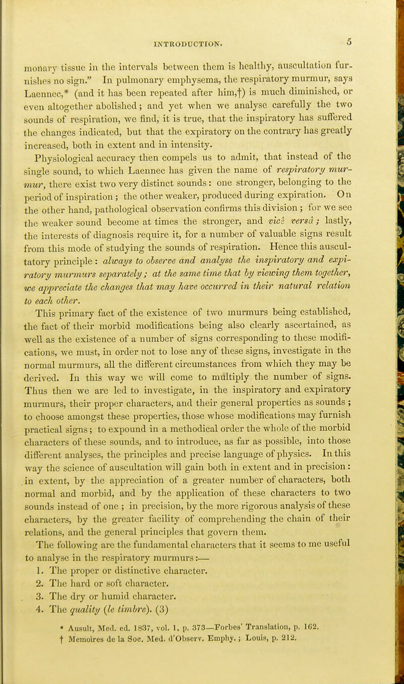 monary tissue in tlie intervals between tlicm is healthy, auscultation fur. nishes no sign. In pulmonary emphysema, the respiratory murmur, says Laennec,* (and it has been repeated after him,!) ^^^^^ diminished, or even altogether abolished; and yet when we analyse carefully the two sounds of respiration, we find, it is true, that the inspiratory has suffered the changes indicated, but that the expiratory on the contrary has greatly increased, both in extent and in intensity. Physiological accuracy then compels us to admit, that instead of the single sound, to which Laennec has given the name of respiratory mur- mur, there exist two very distinct sounds : one stronger, belonging to the period of inspiration ; the other weaker, produced during expiration. On the other hand, pathological observation confirms this division; for we see the weaker sound become at times the stronger, and vies, versa ; lastly, the intei-ests of diagnosis require it, for a number of valuable signs result from this mode of studying the sounds of respiration. Hence this auscul- tatory principle : always to observe and analyse the inspiratory and expi- ratory murmtirs separately ; at the same time that by vieioing them together, we appreciate the changes that may have occurred in their natural relation to each other. This primary fact of the existence of two murmurs being established, the fact of their morbid modifications being also clearly ascertained, as well as the existence of a number of signs corresponding to these modifi- cations, we must, in order not to lose any of these signs, investigate in the noi-mal murmurs, all the different circmnstances from which they may be derived. In this way we wiU come to multiply the number of signs. Thus then we are led to investigate, in the inspiratory and expiratory mui-mui-s, their proper characters, and their general properties as sounds ; to choose amongst these properties, those whose modifications may furnish practical signs; to expound in a methodical order the whole of the morbid characters of these sounds, and to introduce, as far as possible, into those different analyses, the principles and precise language of physics. In this way the science of auscultation wiU gain both in extent and in precision: in extent, by the appreciation of a greater number of chai-acters, both normal and morbid, and by the application of these characters to two sounds instead of one ; in precision, by the more rigorous analysis of these characters, by the greater facility of comprehending the chain of their relations, and the general principles that govern them. The following are the fundamental characters that it seems to me useful to analyse in the respiratory murmurs:— 1. The proper or distinctive character. 2. Tlie hard or soft character. 3. The dry or humid character. 4. The quality (le timbre). (3) * Ausult, Med. ed. 1837, vol. 1, p. 373—Forbes' Translation, p. 162. t Memoires de la Soc. Med. d'Observ. Emphy.; Louis, p. 212.