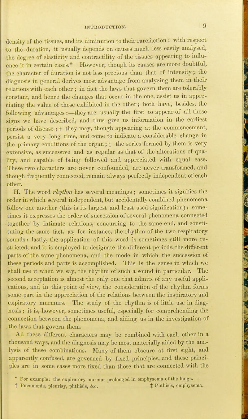 density of the tissues, and its diminution to tlieir rarefaction : with respect to the dui-ation, it usually depends on causes much less easily analysed, the degree of elasticity and contractility of the tissues appearing to influ- ence it in certain cases.* However, though its causes are more doubtful, the character of duration is not less precious than that of intensity; the diagnosis in general derives most advantage from analyzing them in their relations with each other ; in fact the laws that govern them are tolerably constant, and hence the changes that occur in the one, assist us in appre- ciating the value of those exhibited in the other; both have, besides, the following advantages :—they are usually the first to appear of all those signs we have described, and thus give us information in the earliest periods of disease ; + they may, though appearing at the commencement, persist a very long time, and come to indicate a considerable change in the primary conditions of the organ ; X the series formed by them is very extensive, as successive and as regular as that of the alterations of qua- lity, and capable of being followed and appreciated with equal ease. These two characters are never confounded, are never transformed, and though frequently connected, remain always perfectly independent of each other. H. The word rhi/ihm has several meanings ; sometimes it signifies the order in which several independent, but accidentally combined phenomena follow one another (this is its largest and least used signification) ; some- times it expresses the order of succession of several phenomena connected together by intimate relations, concurring to the same end, and consti- tuting the same fact, as, for instance, the rhythm of the two respiratory sounds; lastly, the application of this word is sometimes still more re- stricted, and it is employed to designate the different periods, the different parts of the same phenomena, and the mode in which the succession of these periods and parts is accomplished. This is the sense in which we shall use it when we say, the rhythm of such a sound in particular. The second acceptation is almost the only one that admits of any useful appli- cations, and in this point of view, the consideration of the rhythm forms some part in the appreciation of the relations between the inspiratory and expiratory murmurs. The study of the rhythm is of little use in diag- nosis ; it is, however, sometimes useful, especially for comprehending the connection between the phenomena, and aiding us in the investigation of . the laws that govern them. All these different characters may be combined with each other in a thousand ways, and the diagnosis may be most materially aided by the ana- lysis of these combinations. Many of them obscure at first sight, and apparently confused, are governed by fixed principles, and these princi- ples are in some cases more fixed than those that are connected with the ' For example: the expiratory murmur prolonged in cmpliysema of the lungs, t Pneumonia, pleurisy, phthisis, &c. t Plithisis, emphysema.