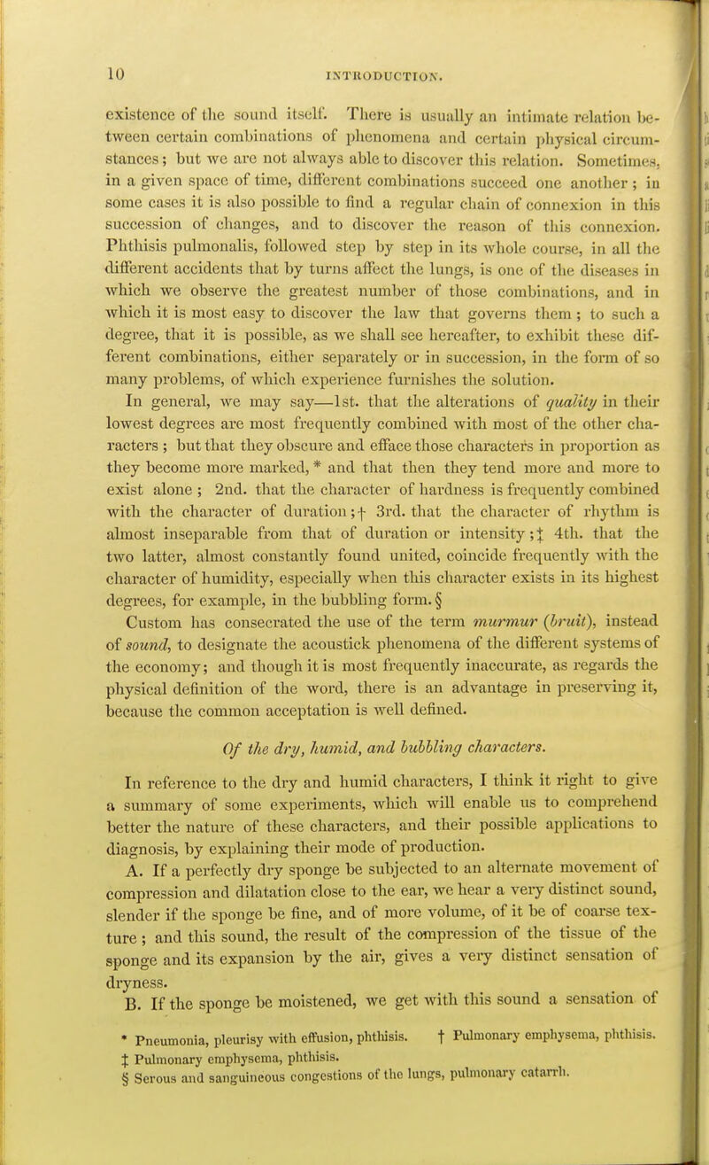 existence of the sound itself. There is usually an intimate relation be- tween certain combinations of phenomena and certain physical circum- stances ; but we are not always able to discover this relation. Sometimes, in a given space of time, different combinations succeed one another ; in some cases it is also possible to find a regular chain of connexion in this succession of changes, and to discover the reason of this connexion. Phthisis pulmonalis, followed step by step in its whole course, in all the different accidents that by turns affect the lungs, is one of the diseases in which we observe the greatest number of those combinations, and in which it is most easy to discover the law that governs them ; to such a degree, that it is possible, as we shall see hereafter, to exhibit these dif- ferent combinations, either separately or in succession, in the fonn of so many problems, of which experience furnishes the solution. In general, we may say—1st. that the alterations of quality in their lowest degrees are most frequently combined with most of the other cha- racters ; but that they obscure and efface those charactei's in proportion as they become more marked, * and that then they tend more and more to exist alone ; 2nd. that the character of hardness is frequently combined with the character of duration; \ 3rd. that the character of rhythm is almost inseparable from that of duration or intensity; % 4th. that the two latter, almost constantly found united, coincide frequently with the character of humidity, especially when this character exists in its highest degrees, for example, in the bubbling form. § Custom has consecrated the use of the term murmur (bruit), instead of sound, to designate the acoustick phenomena of the different systems of the economy; and though it is most frequently inaccm-ate, as i-egards the physical definition of the word, there is an advantage in preserving it, because the common acceptation is well defined. Of the dry, humid, and hubhling characters. In reference to the dry and humid characters, I think it right to give a summary of some experiments, which will enable us to comprehend better the nature of these characters, and their possible applications to diagnosis, by explaining their mode of production. A. If a perfectly dry sponge be subjected to an alternate movement of compression and dilatation close to the ear, we hear a very distinct sound, slender if the sponge be fine, and of more volume, of it be of coarse tex- ture ; and this sound, the result of the compression of the tissue of the sponge and its expansion by the air, gives a very distinct sensation of dryness. B. If the sponge be moistened, we get with this sound a sensation of • Pneumonia, pleurisy witli efFusion, phtliisis. f Pulmonary empliysema, phthisis. % Puhnonary emphysema, phthisis. § Serous and sanguineous congestions of the lungs, pulmonary catarrh.