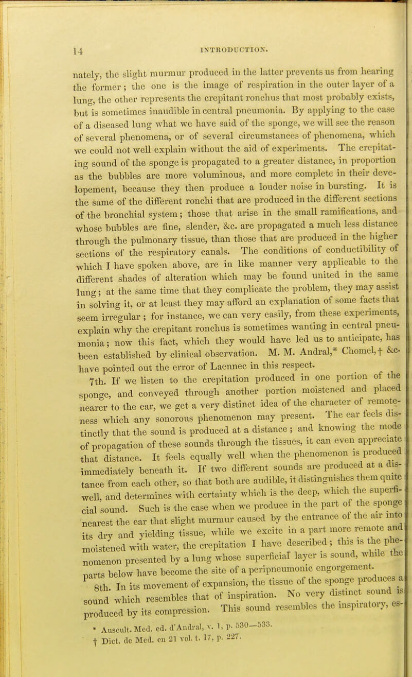 nately, the slight murmur produced in the latter prevents us from hearing the former; the one is the image of respiration in the outer layer of a luno-, the other represents the crepitant ronchus that most probably exists, but is sometimes inaudible in central pneumonia. By applying to the case of a diseased lung what we have said of the sponge, we will see the reason of several phenomena, or of several circumstances of phenomena, which we could not well explain without the aid of experiments. The crepitat- ing sound of the sponge is propagated to a greater distance, in proportion as the bubbles are more voluminous, and more complete in their deve- lopement, because they then produce a louder noise in bm-sting. It is the same of the different ronchi that are produced in the different sections of the bronchial system; those that arise in the small ramifications, and whose bubbles are fine, slender, &c. are propagated a much less distance through the pulmonary tissue, than those that are produced in the higher sections of the respiratory canals. The conditions of conductibility of which I have spoken above, are in like manner very applicable to the different shades of alteration which may be found united in the same lung; at the same time that they complicate the problem, they may assist in solving it, or at least they may afford an explanation of some facts that seem irregular ; for instance, we can very easUy, from these experiments, explain why the crepitant ronchus is sometimes wanting in central pneu- monia; now this fact, which they would have led us to anticipate, has been established by clinical observation. M. M. Andi-al,* Chomel,t &c. have pointed out the error of Laennec in this respect. 7th. If we listen to the crepitation produced in one portion of the sponge, and conveyed through another portion moistened and placed nearer to the ear, we get a very distinct idea of the character of remote- ness which any sonorous phenomenon may present. The ear feels dis- tinctly that the sound is produced at a distance ; and knowing the mode of propagation of these sounds through the tissues, it can even appreciate that distance. It feels equally well when the phenomenon is produced immediately beneath it. If two different sounds are produced at a dis- tance from each other, so that both are audible, it distinguishes them quite well, and determines with certainty which is the deep, which the supei-fi- cial sound. Such is the case when we produce in the part of the sponge nearest the ear that slight murmur caused by the entrance of the air into its dry and yielding tissue, while we excite in a part more remote and moistened wiUi water, the crepitation I have described ; this is ^e ph.- nomenon presented by a lung whose supei-ficiaT layer is sound, while tLe T,arts below have become the site of a peripneumonic engorgement ^ 8th In its movement of expansion, the tissue of the sponge produces .a sound which resembles that of inspiration. No very distinct sound is produced by its compression. This sound resembles the inspiratory, es- • Auscult.Mcd. ed. d'Andral, v. 1, P- 530-533. j Diet, dc Med. cu 21 vol. t. 17, p. 227.