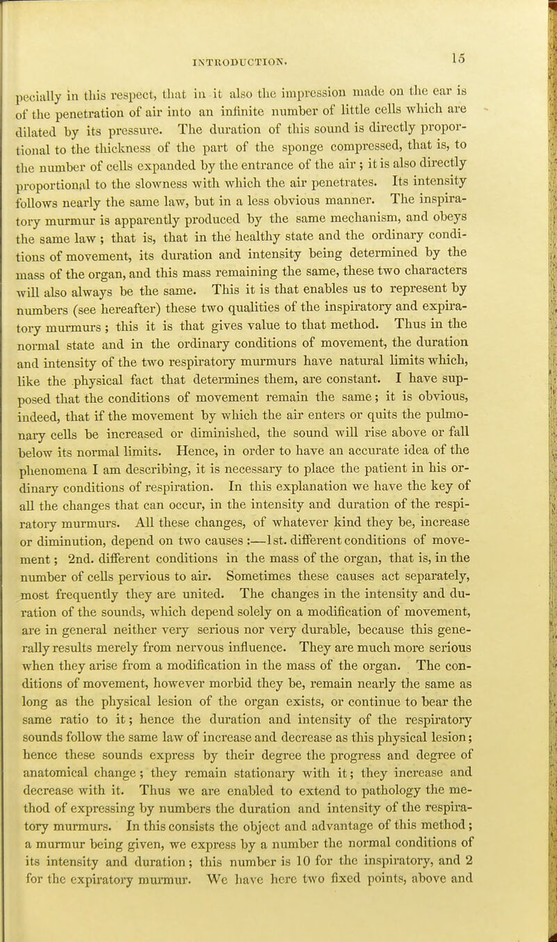 pecially in this respect, that in it also the impression made on the ear is of the penetration of air into an infinite number of little cells which are dilated by its pressure. The duration of this sound is directly propor- tional to the thickness of the part of the sponge compressed, that is, to the number of cells expanded by the entrance of the air ; it is also directly proportional to the slowness with which the air penetrates. Its intensity follows nearly the same law, but in a less obvious manner. The inspira- tory murmur is apparently produced by the same mechanism, and obeys the same law ; that is, that in the healthy state and the ordinary condi- tions of movement, its duration and intensity being determined by the mass of the organ, and this mass remaining the same, these two characters will also always be the same. This it is that enables us to represent by numbers (see hereafter) these two qualities of the inspiratory and expira- tory murmui-s ; this it is that gives value to that method. Thus in the normal state and in the ordinary conditions of movement, the duration and intensity of the two respiratory mnrmurs have natural limits which, like the physical fact that detennines them, are constant. I have sup- posed that the conditions of movement remain the same; it is obvious, indeed, that if the movement by which the air enters or quits the pulmo- nary cells be increased or diminished, the sound will rise above or fall below its normal limits. Hence, in order to have an accurate idea of the phenomena I am describing, it is necessary to place the patient in his or- dinary conditions of respiration. In this explanation we have the key of all the changes that can occur, in the intensity and duration of the respi- ratory murmurs. All these changes, of whatever kind they be, increase or diminution, depend on two causes :—1st. diiFerent conditions of move- ment ; 2nd. different conditions in the mass of the organ, that is, in the number of cells pervious to air. Sometimes these causes act separately, most frequently they are united. The changes in the intensity and du- ration of the sounds, wMch depend solely on a modification of movement, ai'e in general neither very serious nor very dui'able, because this gene- rally results merely from nervous influence. They are much more serious when they arise from a modification in the mass of the organ. The con- ditions of movement, however morbid they be, remain nearly the same as long as the physical lesion of the organ exists, or continue to bear the same ratio to it; hence the duration and intensity of the respii-atory sounds follow the same law of increase and decrease as this physical lesion; hence these sounds express by their degree the progress and degree of anatomical change; they remain stationary with it; they increase and decrease with it. Thus we are enabled to extend to pathology the me- thod of expressing by numbers the duration and intensity of the respira- tory murmurs. In this consists the object and advantage of this method; a murmur being given, we express by a number the normal conditions of its intensity and duration; this number is 10 for the inspiratory, and 2 for the expiratory rauraiur. Wc have here two fixed points, above and