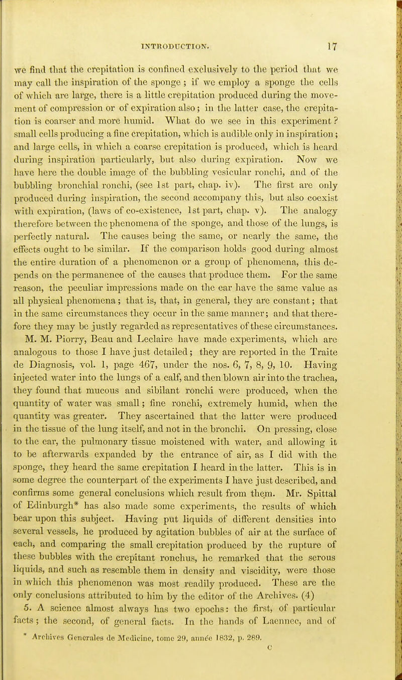 we find that the crepitation is confined exclusively to the period that we may call the inspiration of the sponge ; if we employ a sponge the cells of which are large, there is a little crepitation produced during the move- ment of compression or of expiration also; in the latter case, the crepita- tion is coarser and more humid. What do we see in this experiment ? small cells producing a fine crepitation, which is audible only in inspiration; and large cells, in which a coarse crepitation is produced, whicli is heard during inspiration particularly, but also diu-ing expiration. Now we have here the double image of the bubbling vesicular ronchi, and of the bubbling bronchial ronchi, (see 1st part, chap. iv). The first are only produced during inspiration, the second accompany this, but also coexist with expiration, (laws of co-existence, 1st part, chap. v). The analogy therefore between the phenomena of the sponge, and those of the lungs, is perfectly natural. The causes being the same, or nearly the same, the effects ought to be similar. If the comparison holds good during almost the entire duration of a phenomenon or a group of phenomena, this de- pends on the permanence of the causes that produce them. For the same reason, the peculiar impressions made on the ear have the same value as all physical phenomena; that is, that, in general, they are constant; that in the same circumstances they occur in the same manner; and that there- fore they may be justly regarded as representatives of these circumstances. M. M. Piorry, Beau and Leclaire have made experiments, which are analogous to those I have just detailed; they are reported in the Traite de Diagnosis, vol. 1, page 467, under the nos. 6, 7, 8, 9, 10. Having injected water into the lungs of a calf, and then blown air into the trachea, they found that mucous and sibilant ronchi were produced, when the quantity of water was small; fine ronchi, extremely humid, when the quantity was greater. They ascertained that the latter were produced in the tissue of the lung itself, and not in the bronchi. On pressing, close to the ear, the pulmonary tissue moistened with water, and allowing it to be afterwards expanded by the entrance of air, as I did with the sponge, they heard the same crepitation I heard in the latter. This is in some degree the counterpart of the experiments I have just described, and confii-ms some general conclusions which result from them. Mr. Spittal of Edinburgh* has also made some experiments, the results of which bear upon this subject. Having put liquids of different densities into several vessels, he produced by agitation bubbles of air at the surface of each, and comparing the small crepitation pi-oduced by the rupture of these bubbles with the crepitant ronchus, he remarked that the serous liquids, and such as resemble them in density and viscidity, were those in which this phenomenon was most readily produced. These are the only conclusions attributed to him by the editor of the Ai-chives. (4) 5. A science almost always has two epochs: the first, of particular facts; the second, of general facts. In the liands of Laennec, and of * Arcliivps Generaleg de Medicine, tome 29, ann^e 1832, p. 289. C