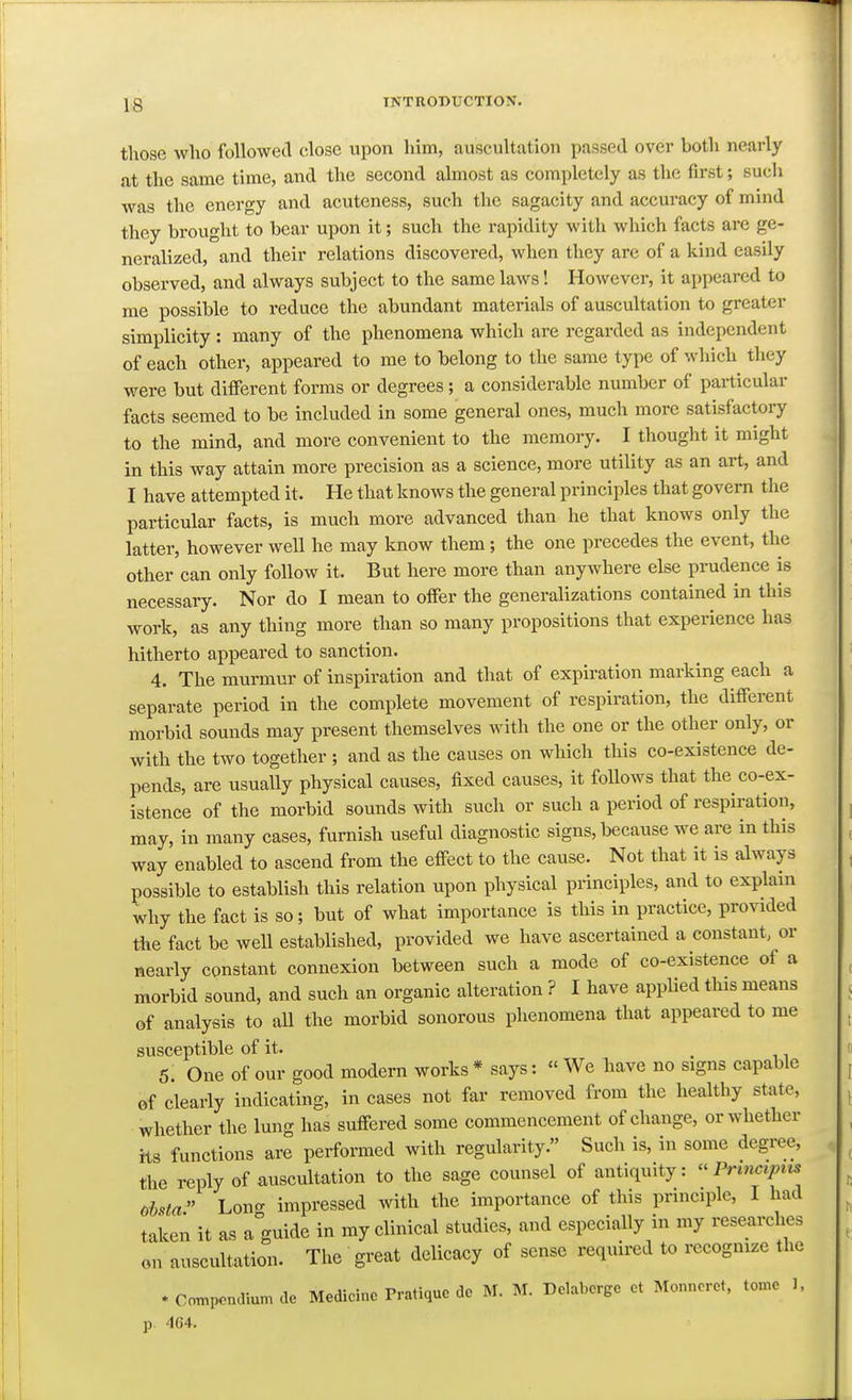 those who followecl close upon liim, auscultation passed over both nearly at the same time, and the second almost as completely as the first; such was the energy and acuteness, such the sagacity and accuracy of mind they brought to bear upon it; such the rapidity with which facts are ge- neralized, and their relations discovered, when they are of a kind easily observed, and always subject to the same laws! However, it appeared to me possible to reduce the abundant materials of auscultation to greater simplicity : many of the phenomena which are regarded as independent of each other, appeared to me to belong to the same type of which they were but different forms or degrees; a considerable number of pai-ticular facts seemed to be included in some general ones, much more satisfactory to the mind, and more convenient to the memory. I thought it might in this way attain more precision as a science, more utility as an art, and I have attempted it. He that knows the general principles that govern the particular facts, is much more advanced than he that knows only the latter, however well he may know them; the one precedes the event, the other can only follow it. But here more than anywhere else prudence is necessary. Nor do I mean to offer the generalizations contained in this work, as any thing more than so many propositions that experience has hitherto appeared to sanction. 4. The murmur of inspiration and that of expiration marking each a separate period in the complete movement of respiration, the different morbid sounds may present themselves with the one or the other only, or with the two together ; and as the causes on which this co-existence de- pends, are usually physical causes, fixed causes, it follows that the co-ex- istence of the morbid sounds with such or such a period of respiration, may, in many cases, furnish useful diagnostic signs, because we are in this way enabled to ascend from the effect to the cause. Not that it is always possible to establish this relation upon physical principles, and to explain why the fact is so; but of what importance is this in practice, provided the fact be well established, provided we have ascertained a constant, or neariy constant connexion between such a mode of co-existence of a morbid sound, and such an organic alteration ? I have appUed this means of analysis to aU the morbid sonorous phenomena that appeared to me susceptible of it. . 11 5. One of our good modern works * says: « We have no signs capable of clearly indicating, in cases not far removed from the healthy state, whether the lung has suffered some commencement of change, or whether its functions are performed with regularity. Such is, in some degree, the reply of auscultation to the sage counsel of antiquity:  Prmciptts oisia Lono- impressed with the importance of this principle, I had taken it as a^'guide in my clinical studies, and especially in my researches on auscultation. The great delicacy of sense required to recognize the . CompcncUum de Medicine Pratique de M. M. Delaberge et Monncret. tome 1. p. 4C4.