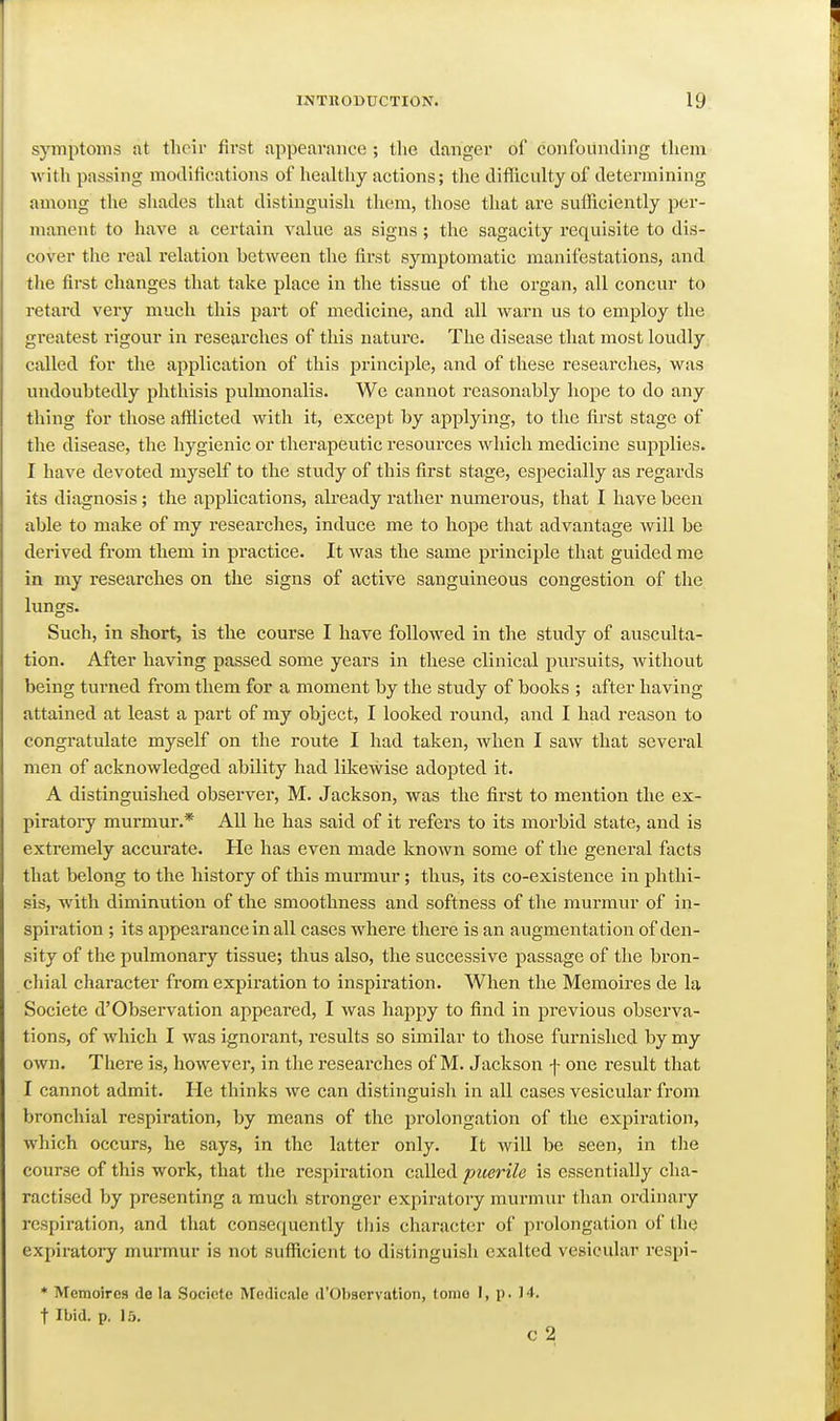 symptoms at their first appearance ; tlie danger of confounding tliem with passing modifications of healthy actions; the difficulty of determining among tlie shades that distinguish them, those that are suthciently per- manent to have a certain value as signs; the sagacity requisite to dis- cover the real relation betAveen the first symptomatic manifestations, and the first changes that take place in the tissue of the organ, all concur to retard very much this part of medicine, and all warn us to employ the greatest rigour in researches of this nature. The disease that most loudly called for the application of this principle, and of these researches, was undoubtedly phthisis pulmonalis. We cannot reasonably hope to do any thing for tliose afflicted with it, except by applying, to the first stage of the disease, the hygienic or theraiDCutic resources which medicine supplies. I have devoted myself to the study of this first stage, especially as regards its diagnosis; the applications, akeady rather numerous, that I have been able to make of my researches, induce me to hope that advantage will be derived from them in practice. It was the same principle that guided me in my researches on the signs of active sanguineous congestion of the lungs. Such, in short, is the course I have followed in the study of ausculta- tion. After having passed some years in these clinical pursuits, without being turned from them for a moment by the study of books ; after having attained at least a part of my object, I looked round, and I had reason to congratulate myself on the route I had taken, when I saw that several men of acknowledged ability had likewise adojDted it. A distinguished observer, M. Jackson, was the first to mention the ex- piratory murmur.* AU he has said of it refers to its morbid state, and is extremely accurate. He has even made known some of the general facts that belong to the history of this murmur; thus, its co-existence in phthi- sis, with diminution of the smoothness and softness of the murmur of in- spii'ation ; its appearance in all cases where there is an augmentation of den- sity of the pulmonary tissue; thus also, the successive passage of the bron- cliial character from expiration to inspiration. When the Memoires de la Societe d'Observation appeared, I was happy to find in previous observa- tions, of which I was ignorant, results so similar to those furnished by my own. There is, however, in the researches of M. Jackson f one result that I cannot admit. He thinks we can distinguish in all cases vesicular from bronchial respiration, by means of the prolongation of the expiration, which occurs, he says, in the latter only. It will be seen, in tlie course of this work, that the respiration called puerile is essentially cha- ractised by presenting a much stronger expiratory murmur than ordinary respiration, and that consequently this character of prolongation of the expiratory murmur is not sufliicient to distinguish exalted vesicular respi- * Memoires de la Societe Medicale d'Observation, tomo I, p. 14. t Ibid. p. 15. C 2