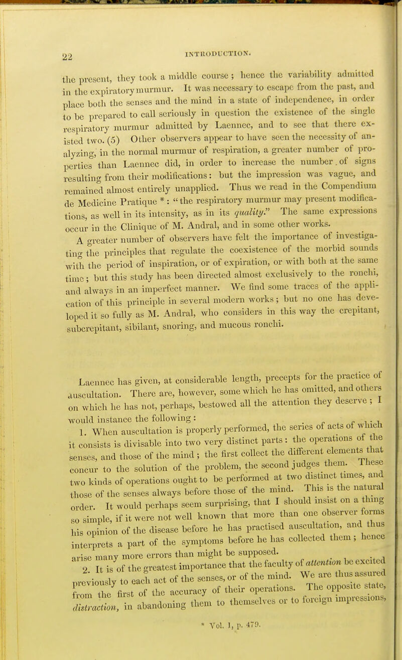 the present, they took a middle course; hence the variability admitted in the expiratory murmur. It was necessary to escape from the past, and place both the senses and the mind in a state of independence, in order to'be prepared to call seriously in question the existence of the single respiratory murmur admitted by Laennec, and to see that there ex- isted two. (5) Other observers appear to have seen the necessity of an- alyzing, in the normal murmur of respiration, a greater number of pro- perties than Laennec did, in order to increase the number.of signs resulting from their modifications: but the impression Avas vague, and remained almost entirely unapplied. Thus we read in the Compendium de Medicine Pratique *: «the respiratory murmur may present modifica- tions, as well in its intensity, as in its quality. The same expressions occur in the Clinique of M. Andral, and in some other works. A o-reater number of observers have felt the importance of investiga- ting the principles that regulate the coexistence of the morbid sounds with the period of inspiration, or of expiration, or with both at the same time; but this study has been directed almost exclusively to the ronchi, and Ilways in an imperfect manner. We find some traces of the appli- cation of this principle in several modern works; but no one has deve- loped it so fully as M. Andral, who considers in this way the crepitant, subcrepitant, sibilant, snoring, and mucous ronchi. Laennec has given, at considerable length, precepts for the practice of auscultation. There are, however, some which he has omitted, and others on which he has not, perhaps, bestowed all the attention they deserve ; I would instance the following: . p x x- i • i 1. When auscultation is properly performed, the series of acts of which it consists is divisable into two very distinct parts : the operations of he senses, and those of the mind ; the first collect the diflferent elements that concur to the solution of the problem, the second judges them. Ihese two kinds of operations ought to be performed at two distinct times a„d those of the senses always before those of the mind. This is the na m-al order. It would perhaps seem surprising, that I should msist on a thmg so simple, if it were not well known that more than one observer forms his opinion of the disease before he has practised auscultation, and thus interprets a part of the symptoms before he has collected them; hence arise many more errors than might be supposed. 2 It is of the greatest importance that the faculty oUUenUon be excited pre;iou ly to .1 act of the senses, or of the mind. We are thus assured C the first of the accuracy of their operations. The opposite state, Z^^t abandoning them to themselves or to foreign impression. • Vol. 1, p. 479.