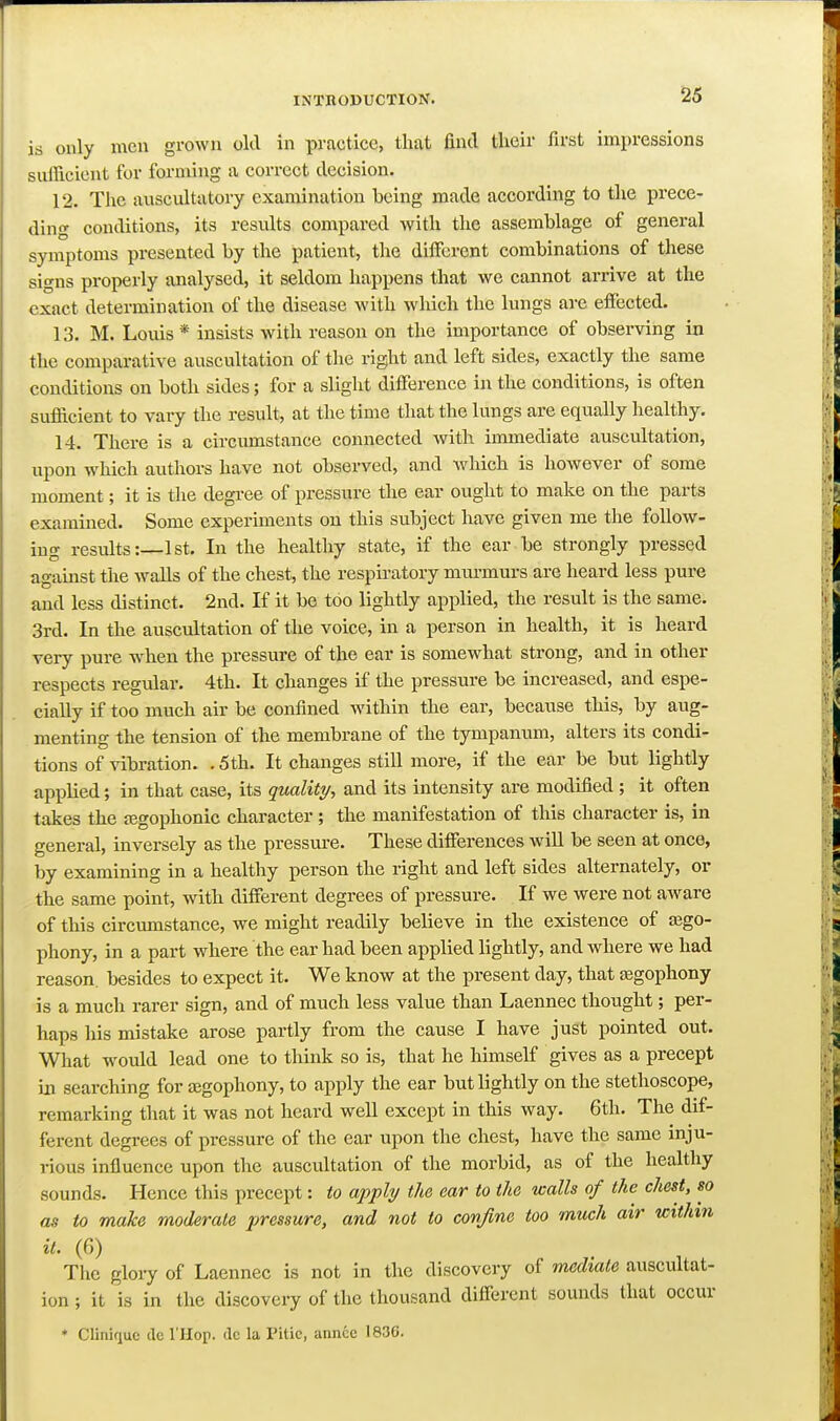 is only men grown old in practice, that find their first impressions sulficient for forming a correct decision. 12. The auscultatory examination being made according to the prece- ding conditions, its results compared with the assemblage of general symptoms presented by the patient, the different combinations of these signs properly analysed, it seldom happens that we cannot arrive at the exact determination of the disease with which the lungs are effected. 13. M. Louis * insists with reason on the importance of observing in the comparative auscultation of the right and left sides, exactly the same conditions on both sides; for a slight difference in the conditions, is often sufficient to vary the result, at the time that the lungs are equally healthy. 14. There is a circumstance connected with immediate auscultation, upon which authors have not observed, and which is however of some moment; it is the degree of pressure the ear ought to make on the parts examined. Some experiments on this subject have given me the follow- ing results:—1st. In the healthy state, if the ear be strongly pressed against the walls of the chest, the respu-atory mm-murs are heard less pure and less distinct. 2nd. If it be too lightly applied, the result is the same. 3rd. In the auscultation of the voice, in a person in health, it is heard very pure when the pressure of the ear is somewhat strong, and in other respects regular. 4th. It changes if the pressure be increased, and espe- cially if too much air be confined within the ear, because this, by aug- menting the tension of the membrane of the tympanum, alters its condi- tions of vibration. .5th. It changes still more, if the ear be but lightly applied; in that case, its quality, and its intensity are modified; it often takes the ajgophonic character ; the manifestation of this character is, in general, inversely as the pressm-e. These differences will be seen at once, by examining in a healthy person the right and left sides alternately, or the same point, with different degrees of pressure. If we were not aware of this circumstance, we might readily believe in the existence of a3go- phony, in a part where the ear had been applied lightly, and where we had reason, besides to expect it. We know at the present day, that tegophony is a much rarer sign, and of much less value than Laennec thought; per- haps his mistake arose partly from the cause I have just pointed out. What would lead one to think so is, that he himself gives as a precept in searching for ajgophony, to apply the ear but lightly on the stethoscope, remarking that it was not heard well except in this way. 6th. The dif- ferent degrees of pressure of the ear upon the chest, have the same inju- rious influence upon the auscultation of the morbid, as of the healthy sounds. Hence this precept: to apply the ear to the walls of the chest, so as to make moderate pressure, and not to covjine too much air icitUn it. (6) The gloiy of Laennec is not in the discovery of mediate auscultat- ion ; it is in the discovery of the thousand different sounds that occur * Clinique de I'Hop. dc la Pitic, annce 1836.