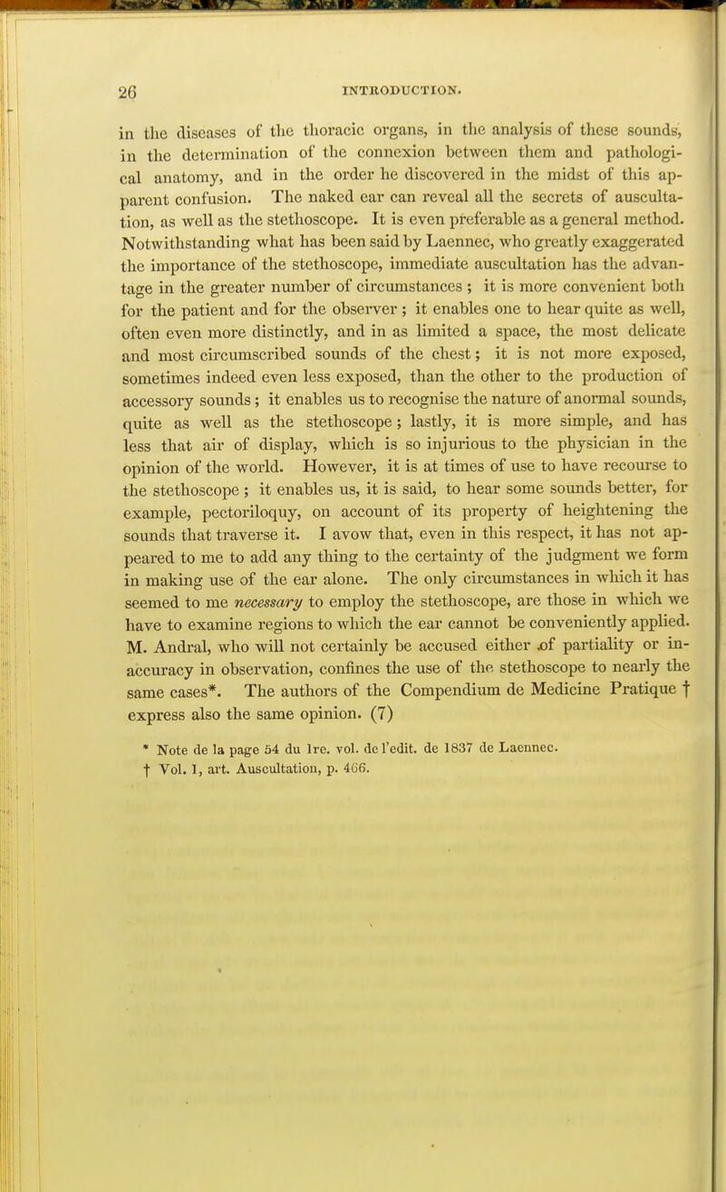 in the diseases of tlic thoracic organs, in the analysis of these sounds, in the determination of the connexion between them and pathologi- cal anatomy, and in the order he discovered in the midst of this ap- parent confusion. The naked ear can reveal all the secrets of ausculta- tion, as well as the stethoscope. It is even preferable as a general method. Notwithstanding what has been said by Laennec, who greatly exaggerated the importance of the stethoscope, immediate auscultation has the advan- tage in the greater number of circumstances ; it is more convenient both for the patient and for the observer ; it enables one to hear quite as well, often even more distinctly, and in as limited a space, the most delicate and most circumscribed sounds of the chest; it is not more exposed, sometimes indeed even less exposed, than the other to the production of accessory sounds; it enables us to recognise the nature of anormal sounds, quite as well as the stethoscope; lastly, it is more simple, and has less that air of display, which is so injurious to the physician in the opinion of the world. However, it is at times of use to have recourse to the stethoscope ; it enables us, it is said, to hear some sounds better, for example, pectoriloquy, on account of its property of heightening the sounds that traverse it. I avow that, even in this respect, it has not ap- peared to me to add any thing to the cei'tainty of the judgment we form in making use of the ear alone. The only circumstances in which it has seemed to me necessary to employ the stethoscope, are those in which we have to examine regions to which the ear cannot be conveniently applied. M. Andral, who will not certainly be accused either x)f partiality or in- accui-acy in observation, confines the use of the stethoscope to nearly the same cases*. The authors of the Compendium de Medicine Pratique f express also the same opinion. (7) • Note de la page 64 du Ire. vol. dc I'edit. de 1837 de Laennec. t Vol. 1, art. Auscultation, p. 466.