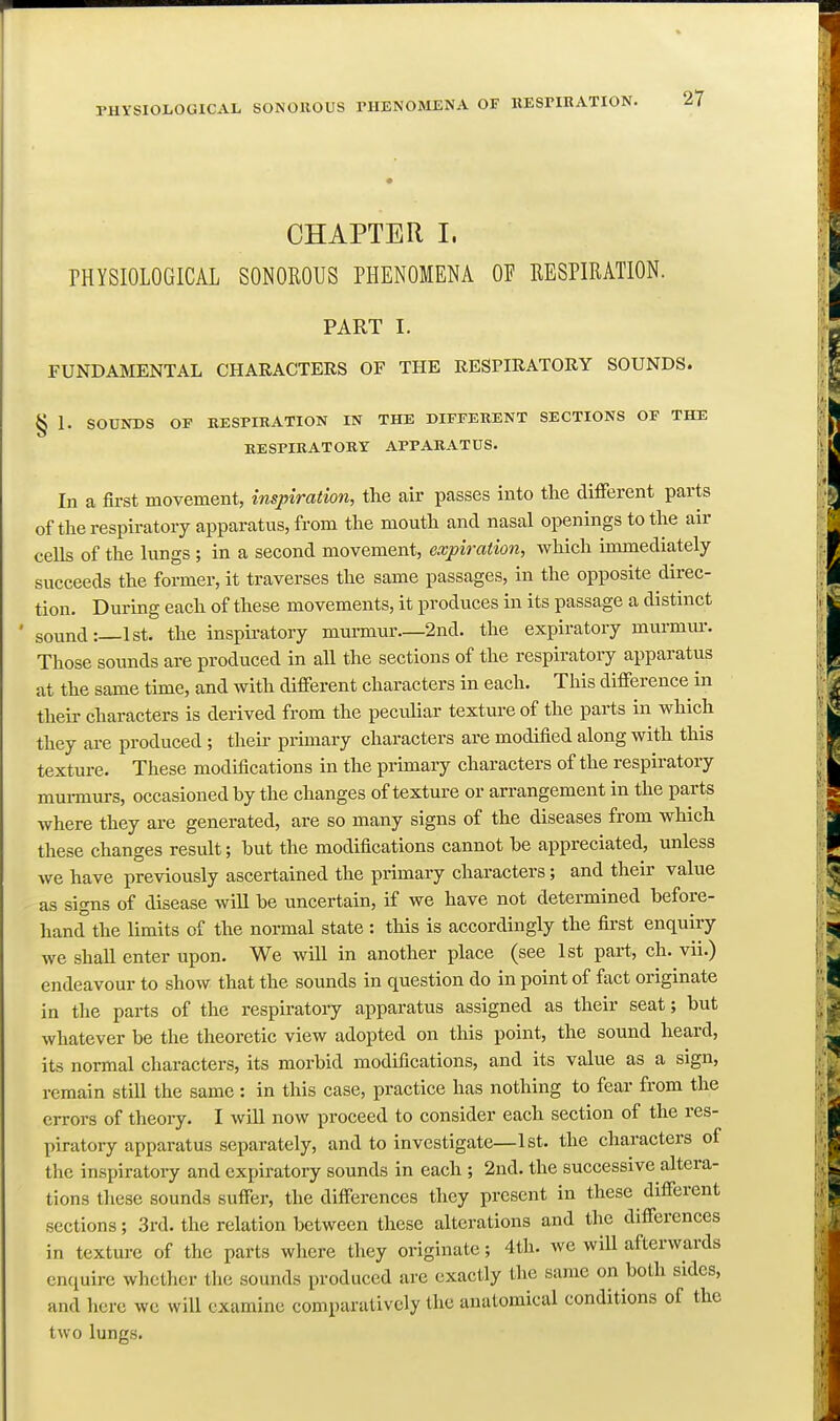 CHAPTER 1. PHYSIOLOGICAL SONOROUS PHENOMENA OF RESPIRATION. PART I. FUNDAMENTAL CHARACTERS OF THE RESPIRATORY SOUNDS. § 1. SOUIfDS OP RESPIRATION IN THE DIFFERENT SECTIONS OF THE RESPIRATORY APPARATUS. In a fii-st movement, inspiration, the air passes into the different parts of the respiratory apparatus, from the mouth and nasal openings to the air cells of the lungs ; in a second movement, expiration, which immediately succeeds the former, it traverses the same passages, in the opposite direc- tion. During each of these movements, it produces in its passage a distinct sound:—1st. the inspii-atory murmur—2nd. the expiratory murmvu-. Those sounds are produced in all the sections of the respiratory apparatus at the same time, and with different characters in each. This difference in their characters is derived from the peculiar texture of the parts in which they are produced ; their primary characters are modified along with this texture. These modiacations in the primary characters of the respiratory mui-murs, occasioned by the changes of texture or arrangement in the parts where they are generated, are so many signs of the diseases from which these changes result; but the modifications cannot be appreciated, unless we have previously ascertained the primary characters; and their value as signs of disease will be uncertain, if we have not determined before- hand the limits of the normal state : this is accordingly the first enquiry we shall enter upon. We will in another place (see 1st part, ch. vii.) endeavour to show that the sounds in question do in point of fact originate in the parts of the respiratory apparatus assigned as their seat; but whatever be the theoretic view adopted on this point, the sound heard, its normal characters, its morbid modifications, and its value as a sign, remain still the same : in this case, practice has nothing to fear from the errors of theory. I will now proceed to consider each section of the res- piratory apparatus separately, and to investigate—1st. the characters of the inspiratory and expiratory sounds in each ; 2nd. the successive altera- tions these sounds suffer, the differences they present in these different sections; 3rd. the relation between these alterations and the differences in texture of the parts where they originate; 4th. we will afterwards enquire whether the sounds produced are exactly the same on both sides, and here wc will examine comparatively the anatomical conditions of the two lungs.