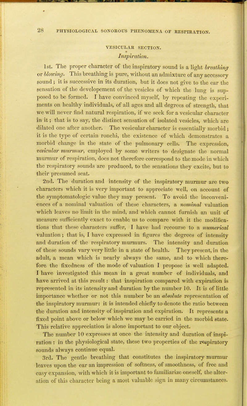 VESICULAR SECTION. Inspiration. 1st. T]ie proper character of the inspiratory sound is a Hglit breathing or blowing. This breatliing is pure, without an admixture of any accessory sound; it is successive in its duration, but it does not give to the ear the sensation of the developement of the vesicles of -which the lung is sup- posed to be formed. I have convinced myself, by repeating the experi- ments on healthy individuals, of all ages and all degrees of strength, that we will never find natural respiration, if we seek for a vesicular character in it; that is to say, the distinct sensation of isolated vesicles, which are dilated one after another. The vesicular character is essentially morbid; it is the type of certain ronchi, the existence of which demonstrates a morbid change in the state of the pulmonaiy cells. The expression, vesicular murmur, employed by some writers to designate the normal murmur of respiration, does not therefore correspond to the mode in which the respiratory sounds are produced, to the sensations they excite, but to their presumed seat. 2nd. The duration and intensity of the inspiratory murmur are two characters which it is very important to appreciate well, on account of the symptomatologic value they may present. To avoid the inconveni- ences of a nominal valuation of these characters, a nominal valuation which leaves no limit in the mind, and which cannot furnish an unit of measure sufficiently exact to enable us to compare with it the modifica- tions that these characters suffer, I have had recourse to a numerical valuation; that is, I have expressed in figures the degrees of intensity and dviration of the respiratory murmurs. The intensity and duration of these sounds vary very little in a state of health. They present, in the adult, a mean which is nearly always the same, and to which there- foi'e the fixedness of the mode of valuation I propose is well adapted. I have investigated this mean in a great number of individuals, and have arrived at this result: that inspiration compared with expiration is represented in its intensity and duration by the number 10. It is of little importance whether or not this number be an absolute representation of the inspiratory murmur: it is intended chiefly to denote the ratio between the duration and intensity of inspiration and expiration. It i-epresents a fixed point above or below which we may be carried in the morbid state. This relative appi'eciation is alone important to our object. The number 10 expresses at once the intensity and duration of inspi- ration : in the physiological state, these two properties of the respiratory sounds always continue equal. 3rd, The gentle breathing that constitutes the inspiratory murmur leaves upon the ear an impression of softness, of smoothness, of free and easy expansion, with which it is important to familiarize oneself, the alter- ation of this character being a most valuable sign in many circumstances.