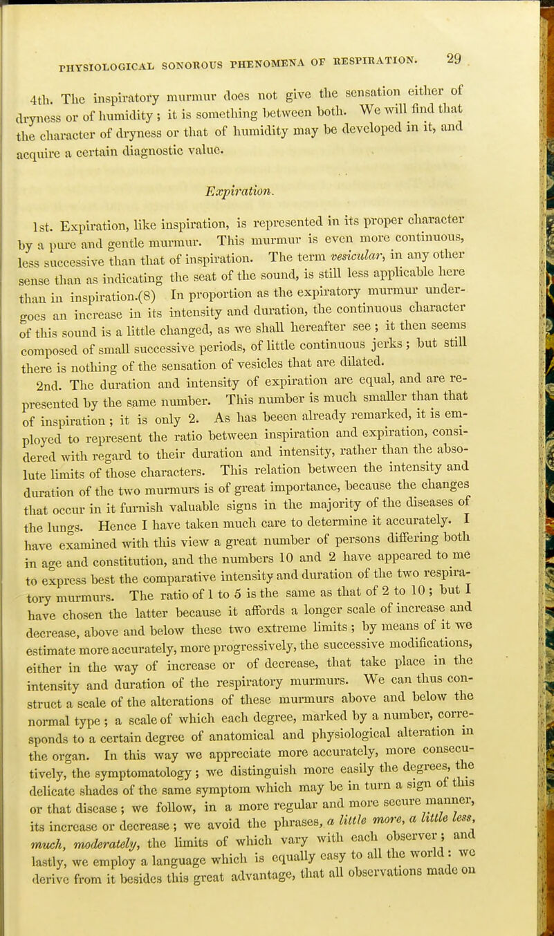 4th. The mspiratory murmur does not give the sensation either of dryness or of humidity ; it is something between both. We will find that the character of dryness or that of humidity may be developed in it, and acquire a certain diagnostic value. Expiration. 1st. Expiration, like inspiration, is represented in its proper character by a pure and gentle murmur. This murmur is even more continuous, less successive than that of inspiration. The term vesicular, in any other sense than as indicating the seat of the sound, is still less applicable here than in inspiration.(8) In proportion as the expiratory murmur under- goes an increase in its intensity and duration, the continuous character of this sound is a little changed, as we shall hereafter see ; it then seems composed of smaU successive periods, of little continuous jerks ; but stiU there is nothing of the sensation of vesicles that are dilated. 2nd. The duration and intensity of expiration are equal, and are re- presented by the same number. This number is much smaller than that of inspiration ; it is only 2. As has beeen already remarked, it is em- ployed to represent the ratio between inspiration and expiration, consi- dered with recrard to their duration and intensity, rather than the abso- lute limits of those characters. This relation between the intensity and duration of the two murmurs is of great importance, because the changes that occur in it furnish valuable signs in the majority of the diseases of the lungs. Hence I have taken much care to determine it accurately. I have examined with this view a great number of persons differing both in age and constitution, and the numbers 10 and 2 have appeared to me to express best the comparative intensity and duration of the two respira- tory murmurs. The ratio of 1 to 5 is the same as that of 2 to 10 ; but I have chosen the latter because it affords a longer scale of increase and decrease, above and below these two extreme limits ; by means of it we estimate more accurately, more progressively, the successive modifications, either in the way of increase or of decrease, that take place m the intensity and duration of the respiratory murmurs. We can thus con- struct a scale of the alterations of these mui-murs above and below the normal type ; a scale of which each degree, marked by a number, corre- sponds to a certain degree of anatomical and physiological alteration in the organ. In this way we appreciate more accurately, more consecu- tively, the symptomatology ; we distinguish more easily the degrees, the delicate shades of the same symptom which may be in turn a sign ot this or that disease ; we follow, in a more regular and more secure manner, its increase or decrease; we avoid the phrases, a little more, a httle less much, moderately, the limits of which vary with each observer; and lastly, we employ a language which is equally easy to all the world : we derive from it besides this great advantage, that all observations made on