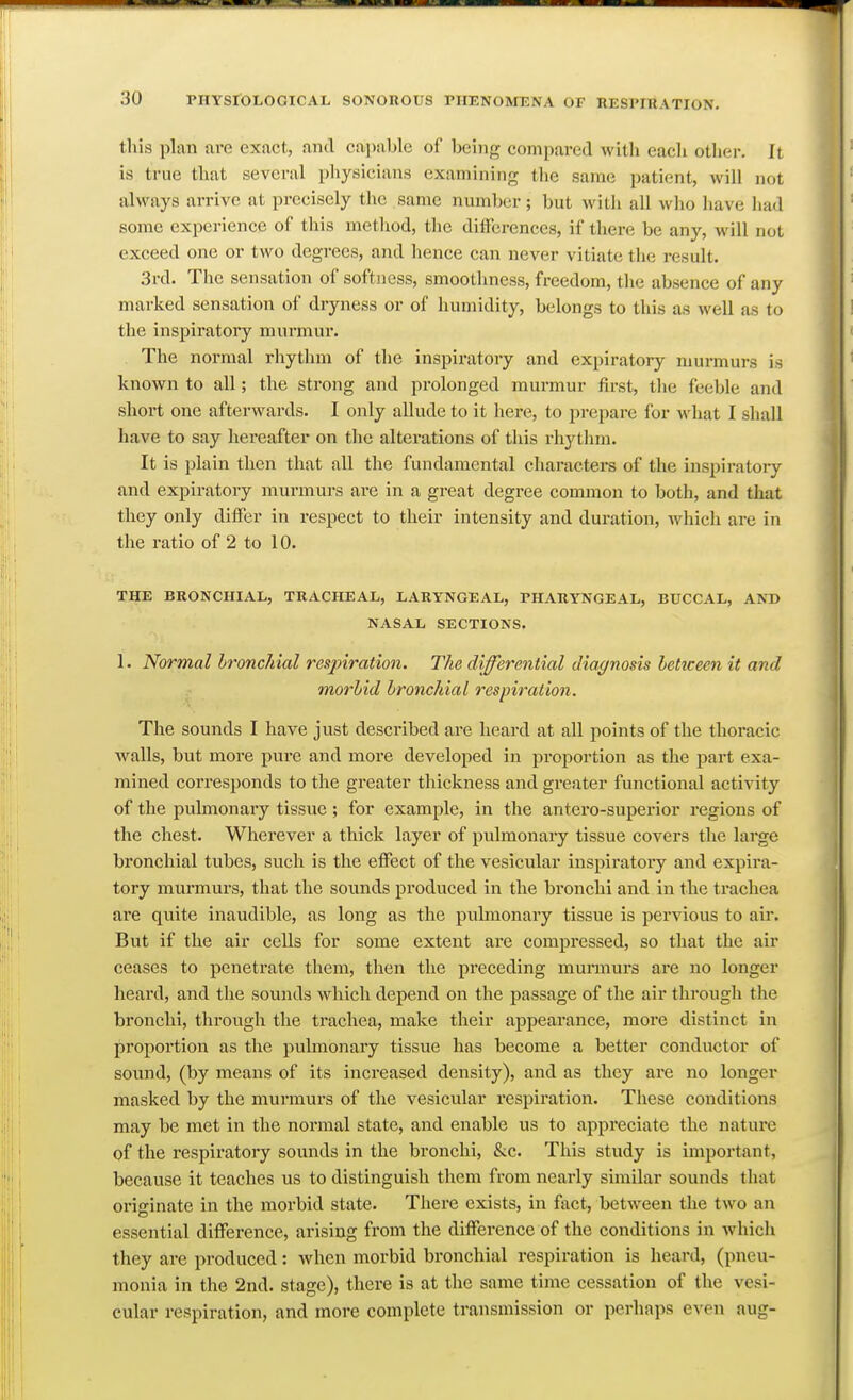 this plan are exact, and capable of being compared witli each other. It is true that several physicians examining the same patient, will not always arrive at precisely the same number; but witli all wlio have liad some experience of this method, the differences, if there be any, will not exceed one or two degrees, and hence can never vitiate the result. 3rd. The sensation of softness, smoothness, freedom, the absence of any marked sensation of dryness or of humidity, belongs to this as well as to the inspiratory murmur. The normal rhythm of the inspiratory and expiratory murmurs is known to all; the strong and prolonged murmur first, the feeble and short one afterwards. I only allude to it here, to prepare for what I shall have to say hereafter on the alterations of this rhytlim. It is plain then that all the fundamental characters of the inspiratory and expiratory murmurs are in a great degree common to both, and that they only differ in respect to their intensity and duration, which are in the ratio of 2 to 10. THE BRONCHIAL, TRACHEA!,, LARYNGEAL, PHARYNGEAL, BUCCAL, AND NASAL SECTIONS. 1. Normal Ironchial respiration. The differential diagnosis heticecn it and morhid bronchial respiration. The sounds I have just described are heard at all points of the thoracic walls, but more pure and more developed in proportion as the part exa- mined corresponds to the greater thickness and greater functional activity of the pulmonary tissue; for example, in the antero-superior regions of the chest. Wherever a thick layer of pulmonary tissue covers the large bronchial tubes, such is the effect of the vesicular inspiratory and expira- tory murmurs, that the sounds produced in the bronchi and in the trachea are quite inaudible, as long as the pubnonary tissue is pervious to air. But if the air cells for some extent are comjjressed, so that the air ceases to penetrate them, then the preceding munnurs are no longer heard, and the sounds which depend on the passage of the air through the bronchi, through the trachea, make their appearance, more distinct in proportion as the pulmonary tissue has become a better conductor of sound, (by means of its increased density), and as they are no longer masked by the murmurs of the vesicular respiration. These conditions may be met in the normal state, and enable us to appreciate the nature of the respiratory sounds in the bronchi, &c. This study is important, because it teaches us to distinguish them from nearly similar sounds that originate in the morbid state. There exists, in fact, between the two an essential difference, arising from the difference of the conditions in which they are produced: when morbid bronchial respiration is heard, (pneu- monia in the 2nd. stage), there is at the same time cessation of the vesi- cular respiration, and more complete transmission or perhaps even aug-