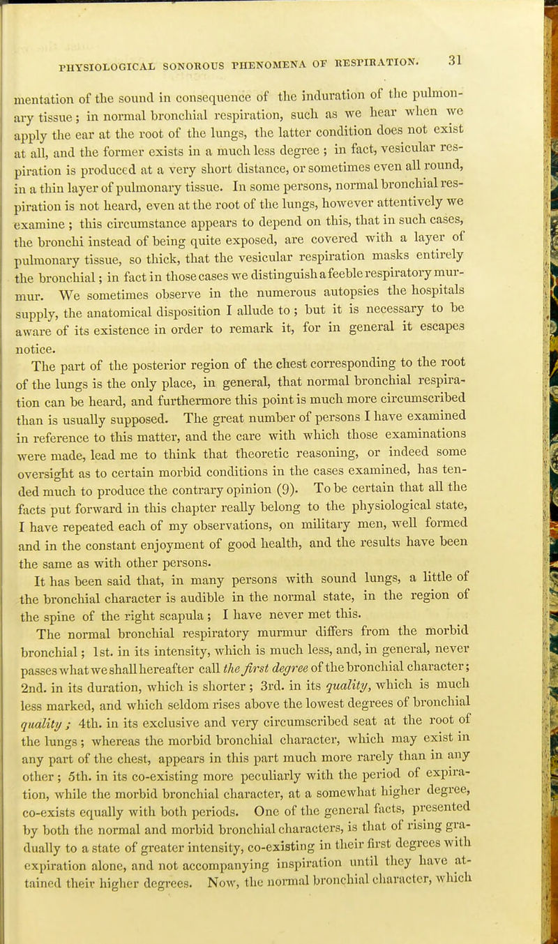 mentation of the sound in consequence of the induration of the pulmon- ary tissue; in normal bronchial respiration, such as we hear when we apply the ear at the root of the lungs, the latter condition does not exist at all, and the former exists in a much less degree ; in fact, vesicular res- piration is produced at a very short distance, or sometimes even all round, in a thin layer of pulmonary tissue. In some persons, normal bronchial res- piration is not heard, even at the root of the lungs, however attentively we examine ; this circumstance appears to depend on this, that in such cases, the bronchi instead of being quite exposed, are covered with a layer of pulmonary tissue, so thick, that the vesicular respiration masks entirely the bronchial; in fact in those cases we distinguish a feeble respiratory mur- mur. We sometimes observe in the numerous autopsies the hospitals supply, the anatomical disposition I aUude to ; but it is necessary to be aware of its existence in order to remark it, for in general it escapes notice. The part of the posterior region of the chest corresponding to the root of the lungs is the only place, in general, that normal bronchial respira- tion can be heard, and furthermore this point is much more circumscribed than is usually supposed. The great number of persons I have examined in reference to this matter, and the care with which those examinations were made, lead me to think that theoretic reasoning, or indeed some oversight as to certain morbid conditions in the cases examined, has ten- ded much to produce the contrary opinion (9)- To be certain that all the facts put forward in this chapter really belong to the physiological state, I have repeated each of my observations, on military men, well formed and in the constant enjoyment of good health, and the results have been the same as with other persons. It has been said that, in many persons with sound lungs, a little of the bronchial character is audible in the normal state, in the region of the spine of the right scapula ; I have never met this. The normal bronchial respiratory murmui- differs from the morbid bronchial; 1st. in its intensity, which is much less, and, in general, never passes what we shall hereafter call the first degree of the bronchial character; 2nd. in its duration, which is shorter ; 3rd. in its quality, which is much less marked, and which seldom rises above the lowest degrees of bronchial quality ; 4th. in its exclusive and very circumscribed seat at the root of the luntcs ; whereas the morbid bronchial character, which may exist in any part of the chest, appears in this part much more rarely than in any other; 5th. in its co-existing more peculiarly with the period of expira- tion, while the morbid bronchial character, at a somewhat higher degree, co-exists equally with both periods. One of the general facts, presented by both the normal and morbid bronchial characters, is that of rising gra- dually to a state of greater intensity, co-existing in their first degrees with expiration alone, and not accompanying inspiration until they have at- tained their higher degrees. Now, the nonnal bronchial character, which