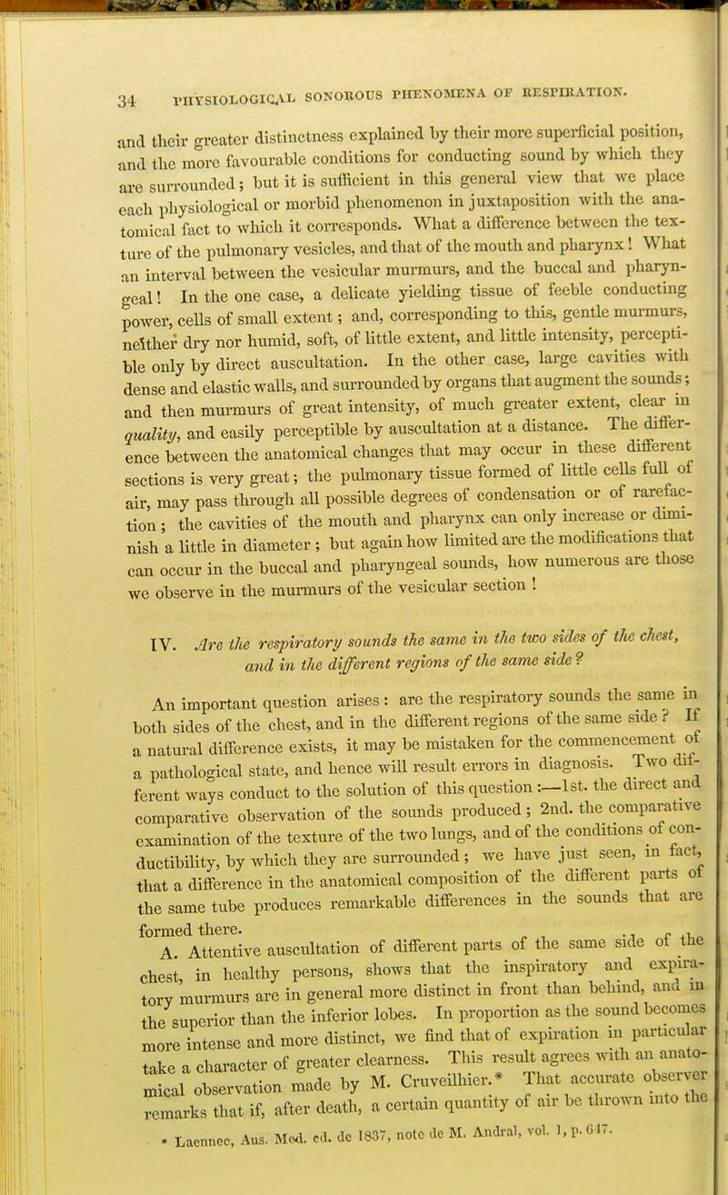 and their greater distinctness explained by their more supei-ficial position, 'and the more favourable conditions for conducting sound by which they axe surrounded; but it is sufficient in this general view that we place each physiological or morbid ijhenomenon in juxtaposition with the ana- tomical fact to which it corresponds. What a difference between the tex- ture of the pulmonaiy vesicles, and that of the mouth and pharynx 1 What an interval between the vesicular murmurs, and the buccal and pharyn- geal ! In the one case, a delicate yielding tissue of feeble conducting power, cells of small extent; and, corresponding to this, gentle murmurs, ndthei' dry nor humid, soft, of little extent, and little intensity, percepti- ble only by direct auscultation. In the other case, large cavities with dense and elastic walls, and surrounded by organs that augment the sounds; and then murmurs of great intensity, of much gi-eater extent, clear m quality, and easily perceptible by auscultation at a distance. The differ- ence between the anatomical changes that may occur in these different sections is very great; the puhnonary tissue formed of little cells fuU of air, may pass through aU possible degrees of condensation or of rareiac- tion ; the cavities of the mouth and pharynx can only increase or dimi- nish a little in diameter ; but again how limited are the modifications that can occur in the buccal and pharyngeal sounds, how numerous are those we observe in the murmurs of the vesicular section ! IV. Are the respiratory sounds the same in the two sides of the chest, and in the different regions of the same side ? An important question arises : are the respiratory sounds the same in both sides of the chest, and in the different regions of the same side ? If a natural difference exists, it may be mistaken for the commencement ot a pathological state, and hence will result errors in diagnosis. Two dit- ferent ways conduct to the solution of this question1st. the direct and comparative observation of the sounds produced; 2nd. the comparative examination of the texture of the two lungs, and of the conditions of con- ductibility, by which they are surrounded ; we have just seen, m tact, that a difference in the anatomical composition of the different parts ot the same tube produces remarkable differences in the sounds that are formed there. , A Attentive auscultation of different parts of the same side of the chest in healthy persons, shows that the inspiratory and expira- tory murmurs are in general more distinct in front than behind, ana m the superior than the inferior lobes. In proportion as the sound becomes more intense and more distinct, we find that of expiration in particular take a character of greater clearness. This result agrees with an anato- :tal on made by M. Cruveilhier. * That accurate ol^rver remarks that if, after death, a certain quantity of air be thrown into the * Laenncc, Aus. Mel. cd. de 1837, note de M. Andral. vol. 1, p. G17.