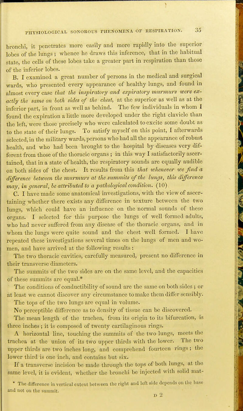 bronchi, it penetrates more easily and more rapidly into the superior lobes of the lungs ; whence he draws this inference, that in the habitual state, the cells of these lobes take a greater part in respiration than those of the inferior lobes. B. I examined a great number of persons in the medical and surgical wards, who presented every appearance of healthy lungs, and found in almost every case that the inspiratory and expiratory murmurs were ex- actly the same on both sides of the chest, at the superior as well as at the inferior part, in front as well as behind. The few individuals in whom I found the expiration a Ettle more developed under the right clavicle than the left, were those precisely who were calcvdated to excite some doubt as to the state of their lungs. To satisfy myself on this point, I afterwards selected, in the military wards, persons who had all the appearance of robust health, and who had been brought to the hospital by diseases very dif- ferent from those of the thoracic organs ; in this way I satisfactorily ascer- tained, that in a state of health, the respiratory sounds are equally audible on both sides of the chest. It results from this that whenever we find a difference between the murmurs at the summits of the lungs, this difference may, in general, he attributed to a pathological condition. (10) C. I have made some anatomical investigations, with the view of ascer- taining whether there exists any difference in texture between the two luno^s, which could have an influence on the normal sounds of these organs. I selected for this purpose the lungs of well formed adults, who had never suffered from any disease of the thoracic organs, and in whom the lungs were quite sound and the chest well formed. I have repeated these investigations several times on the lungs of men and wo- men, and have arrived at the following results : The two thoracic cavities, carefully measured, present no difference in their transverse diameters. The summits of the two sides are on the same level, and the capacities of these summits are equal.* The conditions of conductibility of sound are the same on both sides ; or at least we cannot discover any circumstance to make them differ sensibly. The tops of the two lungs arc equal in volume. No perceptible difference as to density of tissue can be discovered. The mean length of the trachea, from its origin to its bifurcation, is three inches ; it is composed of twenty cartilaginous rings. A horizontal line, touching the summits of the two lungs, meets the trachea at the union of its two upper thirds with the lower. The two upper thirds are two inches long, and comprehend fourteen rings ; the lower third is one inch, and contains but six. If a transverse incision be made through the tops of both lungs, at the same level, it is evident, whether the bronchi be injected with solid mat- • The difference in vertical extent between the right and left side depends on the base and not on the summit. D 2