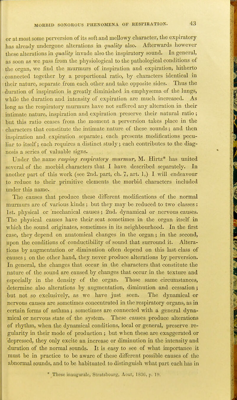 or at most some perversion of its soft and mellowy character, the expiratory has ah-cady undergone alterations in quality also. Afterwards however these alterations in quality invade also the inspiratory sound. In general, as soon as we pass from the physiological to the pathological conditions of the organ, we find the murmurs of inspiration and expiration, hitherto . connected together by a proportional ratio, by characters identical in ■ their nature, separate from each other and take opposite sides. Thus the I duration of inspiration is greatly diminished in emphysema of the lungs, while the duration and intensity of expiration are much increased. As long as the respiratory murmurs have not suffered any alteration in their intimate nature, inspiration and expiration preserve their natural ratio; but this ratio ceases from the moment a perversion takes place in the ■ characters that constitute the intimate nature of these sounds; and then inspiration and expiration separate; each presents modifications pecu- liar to itself; each requires a distinct study; each contributes to the diag- nosis a series of valuable signs. Under the name rasping respiratory murmur, M. Hirtz* has imited several of the morbid characters that I have described separately. In another part of this work (see 2nd. part, ch. 7, art. 1,) I will endeavour to reduce to their prunitive elements the morbid characters included under this name. The -causes that produce these different modifications of the normal murmurs are of various kinds ; but they may be reduced to two classes: 1st. physical or mechanical causes; 2nd. dynamical or nervous causes. The physical causes have their seat sometimes in the organ itself in which the sound originates, sometimes in its neighbourhood. In the first case, they depend on anatomical changes in the organ; in the second, upon the conditions of conductibility of sound that surround it- Altera- tions by augmentation or diminution often depend on this last class of causes ; on the other hand, they never produce alterations by perversion. In general, the changes that occur in the characters that constitute the nature of the sound are caused by changes that occur in the texture and especially in the density of the organ. Those same circumstances, determine also alterations by augmentation, diminution and cessation; but not so exclusively, as we have just seen. The dynamical or nervous causes are sometimes concentrated in the respiratory organs, as in certain forms of asthma; sometimes are connected with a general dyna- mical or nervous state of the system. These causes produce alterations of rhythm, when the dynamical conditions, local or general, preserve re- gularity in their mode of production; but when these are exaggerated or depressed, they only excite an increase or diminution in the intensity and duration of the normal sounds. It is easy to see of what importance it must be in practice to be aware of these different possible causes of the abnormal sounds, and to be habituated to distinguish what part each has in * These inaugurale, Stratsboui'tf, Aout, 183G, p. 19.