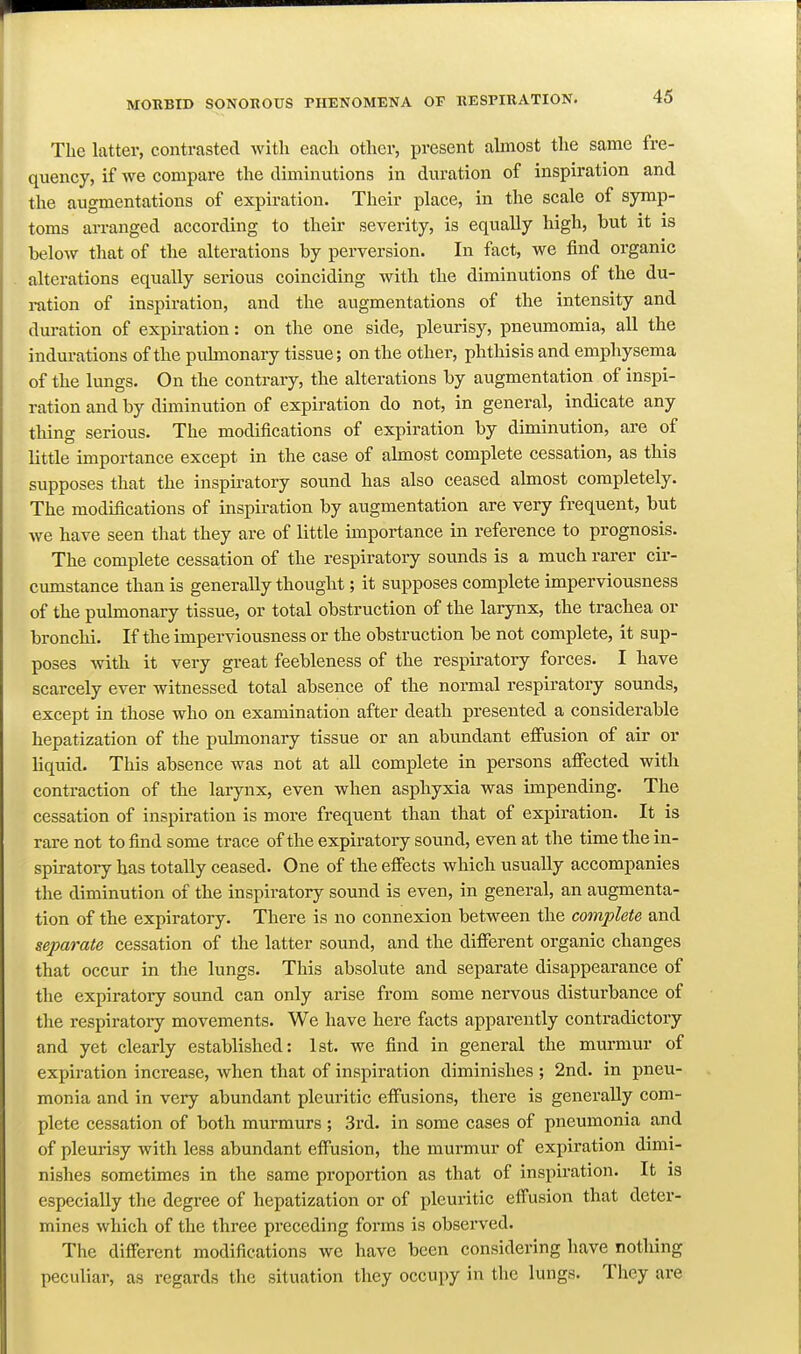 The latter, contrasted with each other, present almost the same fre- quency, if we compare the diminutions in duration of inspiration and the augmentations of expiration. Their place, in the scale of symp- toms arranged according to their severity, is equally high, but it is below that of the alterations by perversion. In fact, we find organic alterations equally serious coinciding with the diminutions of the du- ration of inspiration, and the augmentations of the intensity and duration of expiration: on the one side, pleurisy, pneumomia, all the indurations of the pulmonary tissue; on the other, phthisis and emphysema of the lungs. On the contrary, the alterations by augmentation of inspi- ration and by diminution of expiration do not, in general, indicate any thing serious. The modifications of expiration by diminution, are of little importance except in the case of almost complete cessation, as this supposes that the inspiratory sound has also ceased almost completely. The modifications of inspiration by augmentation are very frequent, but we have seen that they are of little importance in reference to prognosis. The complete cessation of the respiratory sounds is a much rarer cir- cumstance than is generally thought; it supposes complete imperviousness of the pulmonary tissue, or total obstruction of the larynx, the trachea or bronchi. If the imperviousness or the obstruction be not complete, it sup- poses with it very great feebleness of the respiratory forces. I have scarcely ever witnessed total absence of the normal respii'atory sounds, except in those who on examination after death presented a considerable hepatization of the pulmonary tissue or an abundant effusion of air or liquid. This absence was not at all complete in persons affected with contraction of the larynx, even when asphyxia was impending. The cessation of inspiration is more frequent than that of expiration. It is rare not to find some trace of the expiratory sound, even at the time the in- spiratory has totally ceased. One of the effiscts which usually accompanies the diminution of the inspiratory sound is even, in general, an augmenta- tion of the expiratory. There is no connexion between the complete and separate cessation of the latter sound, and the different organic changes that occur in the lungs. This absolute and separate disappearance of the expiratory sound can only arise from some nervous disturbance of the respiratory movements. We have here facts apparently contradictory and yet clearly established: 1st. we find in general the murmur of expiration increase, when that of inspiration diminishes ; 2nd. in pneu- monia and in very abundant pleuritic effusions, there is generally com- plete cessation of both murmurs ; 3rd. in some cases of pneumonia and of plem-isy with less abundant effusion, the murmur of expiration dimi- nishes sometimes in the same proportion as that of inspiration. It is especially the degree of hepatization or of pleuritic effusion that deter- mines which of the three preceding forms is observed. The different modifications we have been considering have nothing peculiar, as regards the situation they occupy in the lungs. They are