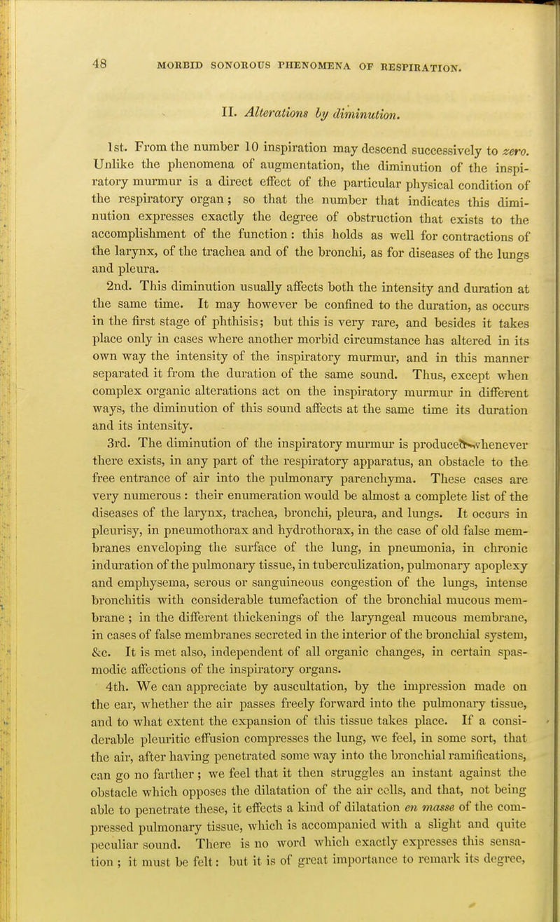 II. Alterations hy diminution. 1st. From the number 10 inspiration may descend successively to zero. Unlike the phenomena of augmentation, the diminution of the inspi- ratory murmur is a direct effect of the particular physical condition of the respiratory organ ; so that the number that indicates this dimi- nution expresses exactly the degree of obstruction that exists to the accomplishment of the function: this holds as well for contractions of the larynx, of the trachea and of the bronchi, as for diseases of the lungs and pleura. 2nd. This diminution usually affects both the intensity and duration at the same time. It may however be confined to the duration, as occurs in the first stage of phthisis; but this is very rare, and besides it takes place only in cases where another morbid circumstance has altered in its own way the intensity of the inspiratory murmur, and in this manner separated it from the duration of the same sound. Thus, except when complex organic alterations act on the inspiratory murmur in different ways, the diminution of this sound affects at the same time its duration and its intensity. 3rd. The diminution of the inspiratory murmur is produce?N,vhenever there exists, in any part of the respiratory apparatus, an obstacle to the free entrance of air into the pulmonary parencliyma. These cases are very numerous : their enumeration would be almost a complete list of the diseases of the larynx, trachea, bronchi, pleura, and lungs. It occurs in pleurisy, in pneumothorax and hydrothorax, in the case of old false mem- branes enveloping the surface of the lung, in pneumonia, in clironic induration of the pulmonary tissue, in tuberculization, pubnonary apoplexy and emphysema, serous or sanguineous congestion of the lungs, intense bronchitis with considerable tumefaction of the bronchial mucous mem- brane ; in the different thickenings of the laryngeal mucous membrane, in cases of false membranes secreted in the interior of the bronchial system, &c. It is met also, independent of all organic changes, in certain spas- modic affections of the inspu-atory organs. 4th. We can appreciate by auscultation, by the impression made on the ear, whether the air passes freely forward into the pulmonaiy tissue, and to wliat extent the expansion of this tissue takes place. If a consi- derable pleiu'itic effusion compresses the lung, we feel, in some sort, that the air, after having penetrated some way into the bronchial ramifications, can go no farther; we feel that it then struggles an instant against the obstacle which opposes the dilatation of the air colls, and that, not being able to penetrate these, it effects a kind of dilatation en masse of the com- pressed pulmonary tissue, which is accompanied with a slight and quite peculiar sound. There is no word which exactly expresses this sensa- tion ; it must be felt: but it is of great importance to remark its degree,