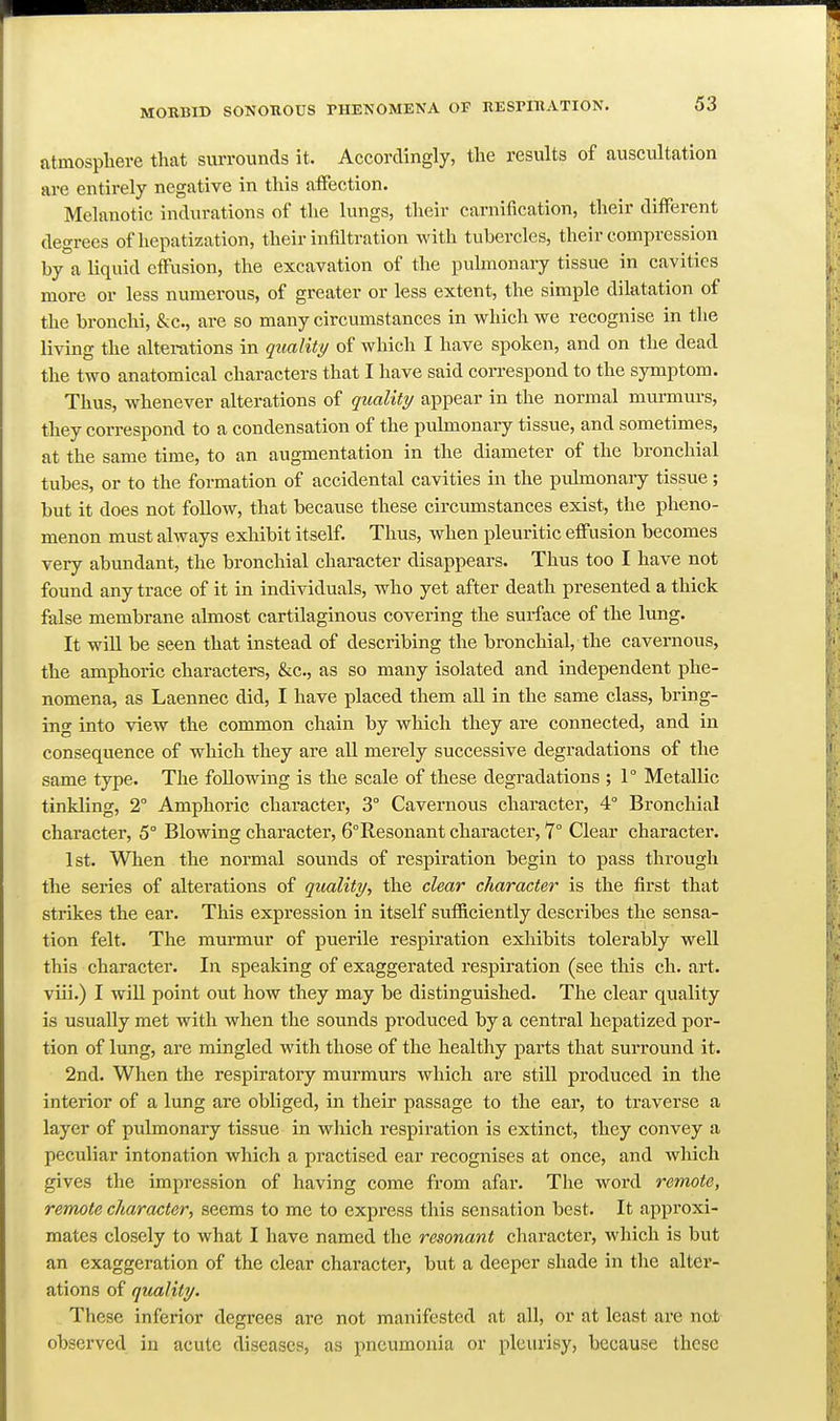 atmospliere that surrounds it. Accordingly, the results of auscultation are entirely negative in this aflfection. Melanotic indurations of the lungs, their carnification, their different degrees of hepatization, their infiltration with tubercles, their compression by a liquid cffusion, the excavation of the pulmonary tissue in cavities more or less numerous, of greater or less extent, the simple dilatation of the bronchi, &c., are so many circumstances in which we recognise in the living the alterations in quality of which I have spoken, and on the dead the two anatomical characters that I have said correspond to the symptom. Thus, whenever alterations of quality appear in the normal murmurs, they correspond to a condensation of the pulmonary tissue, and sometimes, at the same time, to an augmentation in the diameter of the bronchial tubes, or to the formation of accidental cavities in the pulmonary tissue; but it does not follow, that because these circumstances exist, the pheno- menon must always exhibit itself. Thus, when pleuritic effusion becomes very abundant, the bronchial character disappears. Thus too I have not found any trace of it in individuals, who yet after death presented a thick false membrane almost cartilaginous covering the surface of the lung. It will be seen that instead of describing the bronchial, the cavernous, the amphoric characters, &c., as so many isolated and independent phe- nomena, as Laennec did, I have placed them all in the same class, bring- ing into view the common chain by which they are connected, and in consequence of which they are all merely successive degradations of the same type. The following is the scale of these degradations ; 1° Metallic tinkling, 2° Amphoric character, 3° Cavernous character, 4° Bronchial character, 5° Blowing character, 6°Resonant character, 7° Clear character. 1st. When the normal sounds of respiration begin to pass through the series of alterations of quality, the clear character is the first that strikes the ear. This expression in itself sufficiently describes the sensa- tion felt. The murmur of puerile respiration exhibits tolerably well this character. In speaking of exaggerated respiration (see this ch. art. viii.) I will point out how they may be distinguished. The clear quality is usually met with when the sounds produced by a central hepatized por- tion of lung, are mingled with those of the healthy parts that surround it. 2nd. When the respiratory murmurs which are still produced in the interior of a lung are obliged, in their passage to the ear, to traverse a layer of pulmonary tissue in which I'cspiration is extinct, they convey a peculiar intonation which a practised ear recognises at once, and which gives the impression of having come from afar. The word remote, remote character, seems to me to express this sensation best. It approxi- mates closely to what I have named the resonant character, which is but an exaggeration of the clear character, but a deeper shade in the alter- ations of quality. These inferior degrees are not manifested at all, or at least are nab observed in acute diseases, as pneumonia or pleurisy, because these