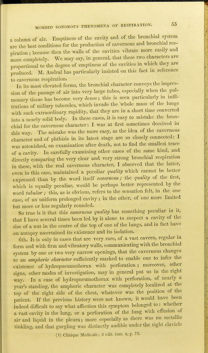 a column of air. Emptiness of the cavity and of the bronchial system are the best conditions for the production of cavernous and bronchial res- piration; because then the walls of the cavities vibrate more easily and more completely. We may say, in general, that these two characters are proportional to the degree of emptiness of the cavities in which they are produced. M. Andral has particularly insisted on this fact in reference to cavernous respiration. In its most elevated forms, the bronchial character conveys the impres- sion of the passage of air into very large tubes, especially when the pul- monary tissue has become very dense; this is seen particularly in infil- trations of miliary tubercles, which invade the whole mass of the lungs with such extraordinary rapidity, that they are in a short time converted into a nearly soUd body. In these cases, it is easy to mistake the bron- chial for the cavernous character: I was at first sometimes deceived m this way. The mistake was the more easy, as the idea of the cavernous character and of phthisis in its latest stage are so closely connected: I was astonished, on examination after death, not to find the smallest trace of a cavity. In carefuUy examining other cases of the same kind, and directly comparing the very clear and very strong bronchial respiration in these, with the real cavernous character, I observed that the latter, even in this case, maintained a pecidiar quality which cannot be better expressed than by the word itself cavernous; the quality of the first, which is equaUy peculiar, would be perhaps better represented by the word tulularj this, as is obvious, refers to the sensation felt, in the one case, of an uniform prolonged cavity ; in the other, of one more lunited but more or less regularly rounded. So true is it that this cavernous quality has something peculiar in it, that I have several times been led by it alone to suspect a cavity of the size of a nut in the centre of the top of one of the lungs, and in fact have on autopsy ascertained its existence and its isolation. 6th. It is only in cases that are very rare, of a vast cavern, regular in form and with firm and vibratory walls, communicating with the bronchial system by one or two very narrow openings, that the cavernous changes to an amphoric character sufficiently marked to enable one to infer the existence of hydropneumothorax with perforation ; moreover, other signs, other modes of investigation, may in general put us in the right way. In a case of hydropneumothorax with perforation, of nearly a year's standing, the amphoric character was completely localized at the top of the right side of the chest, whatever was the position of the patient. If the previous history were not known, it would have been indeed difficult to say what affection this symptom belonged to : whether a vast cavity in the lung, or a perforation of the limg with eff'usion of air and liquid in the pleura; more especially as there was no metallic tinkling, and that gurgling was distinctly audible under the right clavicle (I) Cliniquc Mcdicale ; 3 edit. torn. 4, p. 73.