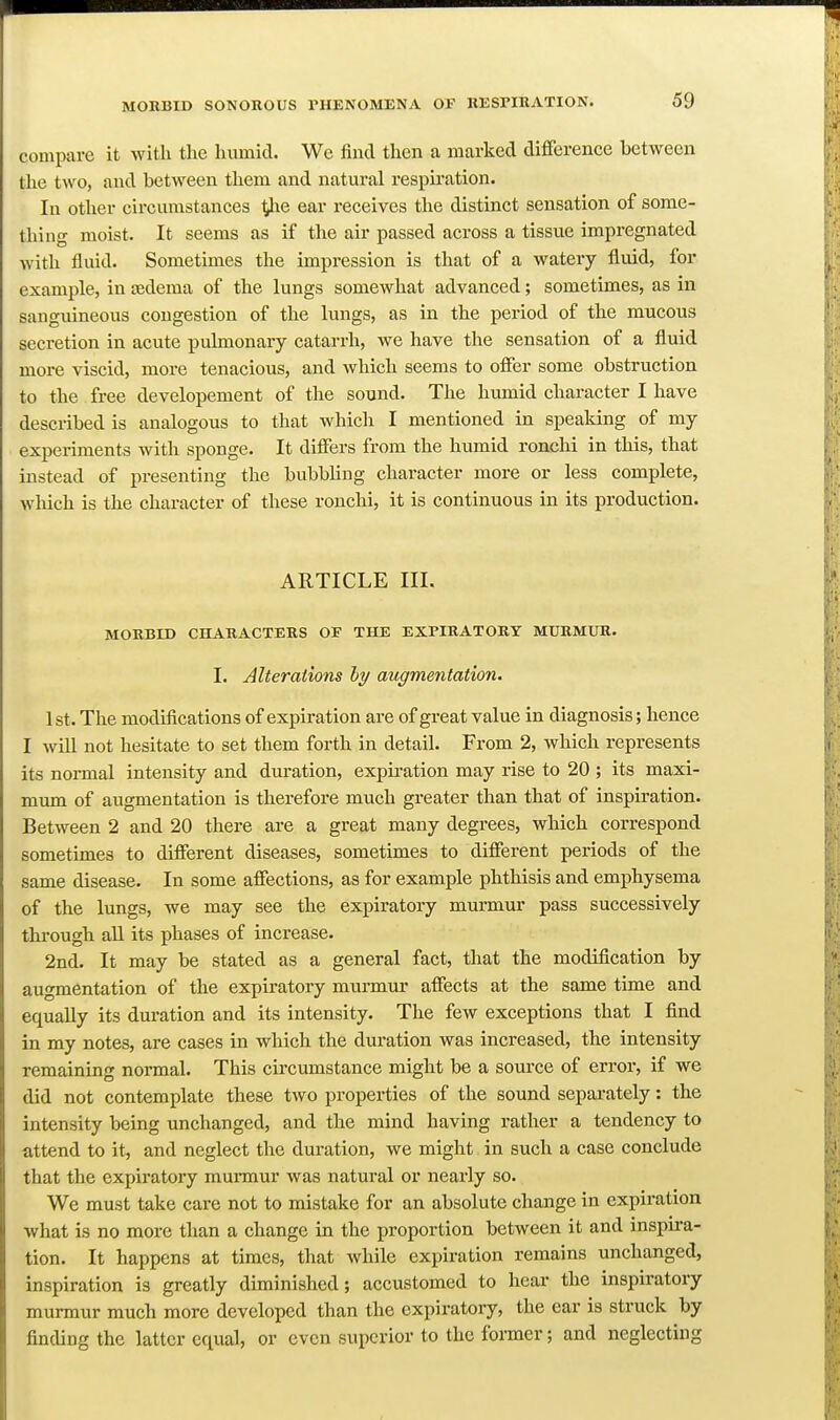 compare it with the humid. We find then a marked difference between the two, and between them and natural respu-ation. In other circumstances ^e ear receives the distinct sensation of some- thing moist. It seems as if tlie air passed across a tissue impregnated with fluid. Sometimes the impression is that of a watery fluid, for example, in aedema of the lungs somewhat advanced; sometimes, as in sanguineous congestion of the lungs, as in the period of the mucous secretion in acute pulmonary catarrh, we have the sensation of a fluid more viscid, more tenacious, and which seems to offer some obstruction to the free developement of the sound. The humid character I have described is analogous to that which I mentioned in speaking of my experiments with sponge. It differs from the humid ronchi in this, that instead of presenting the bubbling character more or less complete, wliich is the character of these ronchi, it is continuous in its production. ARTICLE III. MORBID CHARACTERS OP THE EXPIRATORY MURMUR. I. Alterations hy augmentation. 1st. The modifications of expiration are of great value in diagnosis; hence I will not hesitate to set them forth in detail. From 2, which represents its normal intensity and duration, expiration may rise to 20 ; its maxi- mwa. of augmentation is therefore much greater than that of inspiration. Between 2 and 20 there are a great many degrees, which correspond sometimes to different diseases, sometimes to different periods of the same disease. In some affections, as for example phthisis and emphysema of the lungs, we may see the expiratory murmur pass successively througb aU its phases of increase. 2nd. It may be stated as a general fact, that the modification by augmentation of the expiratory murmur affects at the same time and equally its duration and its intensity. The few exceptions that I find in my notes, are cases in which the duration was increased, the intensity remaining normal. This circumstance might be a source of error, if we did not contemplate these two properties of the sound separately: the intensity being unchanged, and the mind having rather a tendency to attend to it, and neglect the duration, we might in such a case conclude that the expiratory munnur was natural or nearly so. We must take care not to mistake for an absolute change in expiration what is no more than a change in the proportion between it and inspira- tion. It happens at times, that while expiration remains unchanged, inspiration is greatly diminished; accustomed to hear the inspiratory murmur much more developed than the expiratory, the ear is struck by finding the latter equal, or even superior to the former; and neglecting