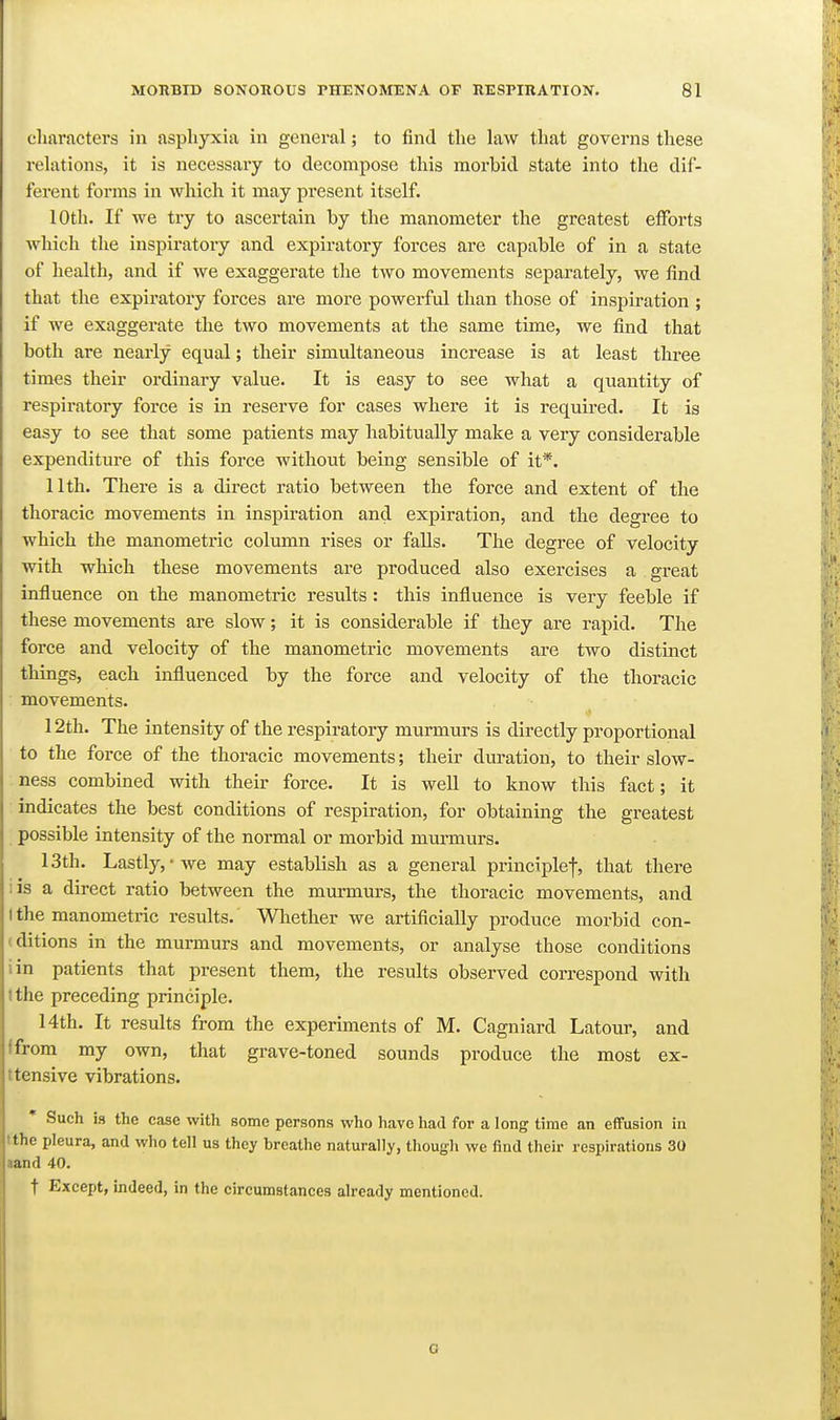 characters in asphyxia in general; to find the law that governs these relations, it is necessary to decompose this morbid state into the dif- ferent forms in which it may present itself. 10th. If we try to ascertain by the manometer the greatest efforts which the inspiratory and expiratory forces are capable of in a state of health, and if we exaggerate the two movements separately, we find that the expiratory forces are more powerful than those of inspiration ; if we exaggerate the two movements at the same time, we find that both are nearly equal; their simultaneous increase is at least three times their ordinary value. It is easy to see what a quantity of respiratory force is in reserve for cases where it is required. It is easy to see that some patients may habitually make a very considerable expenditure of this force without being sensible of it*. 11th. There is a direct ratio between the force and extent of the thoracic movements in inspiration and expiration, and the degree to which the manometric column rises or falls. The degree of velocity with which these movements are produced also exercises a great influence on the manometric results : this influence is very feeble if these movements are slow; it is considerable if they are rapid. The force and velocity of the manometric movements are two distuact things, each influenced by the force and velocity of the thoracic movements. 12th. The intensity of the respiratory murmurs is directly proportional to the force of the thoracic movements; their duration, to their slow- ness combined with their force. It is well to know this fact; it indicates the best conditions of respiration, for obtaining the gi-eatest possible intensity of the normal or morbid mm-murs. 13th. Lastly,-we may establish as a general principlef, that there iis a direct ratio between the murmurs, the thoracic movements, and I the manometric results. Whether we artificially produce morbid con- (ditions in the murmurs and movements, or analyse those conditions iin patients that present them, the results observed correspond with I the preceding principle. 14th. It results from the experiments of M. Cagniard Latour, and ffrom my own, that grave-toned sounds produce the most ex- ttensive vibrations. Such is the case with some persons who have had for a long time an effusion in tthe pleura, and who tell us they breathe naturally, though we find their respirations 30 tand 40. t Except, indeed, in the circumstances already mentioned. c