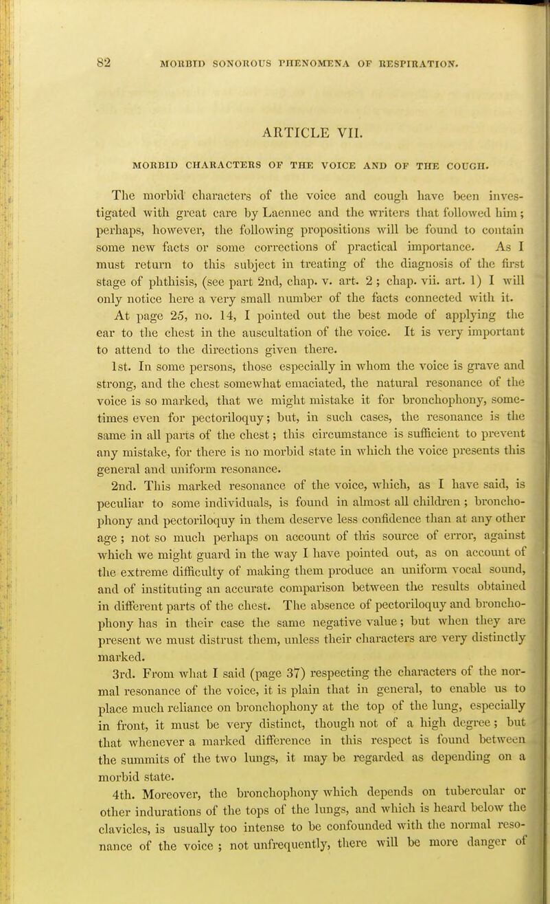 ARTICLE VII. MORBID CHARACTERS OF THE VOICE AND OF THE COUGH. The morbitl cliavactevs of the voice and cough have been inves- tigated with great care by Laennec and the writers that followed him; perhaps, however, the following propositions will be found to contain some new facts or some corrections of practical importance. As I must return to this subject in treating of the diagnosis of the fu-st stage of phthisis, (see part 2nd, chap. v. art. 2 ; chap. vii. art. 1)1 will only notice here a very small number of the facts connected with it. At page 25, no. 14, I pointed out the best mode of applying the ear to the chest in the auscultation of the voice. It is very important to attend to the directions given there. 1st. In some persons, those especially in whom the voice is grave and strong, and the chest somewhat emaciated, the natural resonance of the voice is so mai-ked, that we might mistake it for bronchophony, some- times even for pectoriloquy; but, in sucli cases, the resonance is the same in all parts of the chest; this circumstance is sufl&cient to prevent any mistake, for there is no morbid state in Avhich the voice presents this geiaeral and uniform resonance. 2nd. This marked resonance of the voice, which, as I have said, is peculiar to some individuals, is found in almost all childi-en ; broncho- phony and pectoriloquy in them deserve less confidence than at any other age; not so much perhaps on account of this source of error, against which we might guard in the way I have pointed out, as on accomit of the extreme difficulty of making them produce an uniform vocal sound, and of instituting an accurate comparison between the results obtained in different parts of the chest. The absence of pectoriloquy and broncho- phony has in their case the same negative value; but when they are present we must distrust them, unless their characters are veiy distinctly marked. 3rd. From what I said (page 37) respecting the characters of the nor- mal resonance of the voice, it is plain that in general, to enable us to place much reliance on bronchophony at the top of the lung, especially in front, it must be very distinct, though not of a liigh degree; but that whenever a marked difference in this respect is found between the summits of the two lungs, it may be regarded as depending on a morbid state. 4th. Moreover, the bronchophony which depends on tubercular or other indurations of the tops of the lungs, and which is heard below the clavicles, is usually too intense to be confounded with the normal reso- nance of the voice ; not unfrequently, there will be more danger of