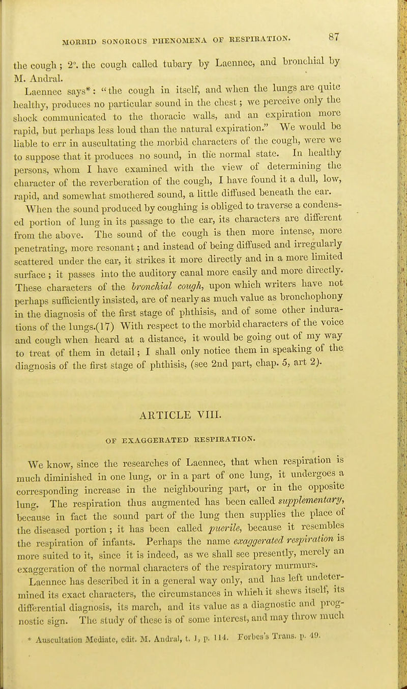 the cough; 2°. the cough called tubary by Lacnnec, and bronchial by M. Andral. Laennec says*: the cough in itself, and when the lungs arc quite healthy, produces no particular sound in the chest; we perceive only the shock communicated to the thoracic walls, and an expiration more rapid, but perhaps less loud than the natural expiration. We would be liable to err in auscultating the morbid characters of the cough, were we to suppose that it produces no sound, in the normal state. In healthy persons, whom I have examined with the view of determining the character of the reverberation of the cough, I have found it a duU, low, rapid, and somewhat smothered somid, a Uttle diffused beneath the ear. When the sound produced by coughing is obliged to traverse a condens- ed portion of lung in its passage to the ear, its characters are different from the above. The sound of the cough is then more intense, more penetrating, more resonant; and instead of being diffused and irregularly scattered under the ear, it strikes it more directly and in a more limited surface ; it passes into the auditory canal more easily and more directly. These characters of the bronchial cough, upon which writers have not perhaps sufficiently insisted, are of nearly as much value as bronchophony in the diagnosis of the fii-st stage of phthisis, and of some other indura- tions of the lungs.(l7) With respect to the morbid characters of the voice and cough when heard at a distance, it would be going out of my way to treat of them in detail; I shaU only notice them in speaking of th^ diagnosis of the first stage of phthisis, (see 2nd part, chap. 5, art 2). ARTICLE VIII. OF EXAGGERATED RESPIRATION. We know, since the researches of Laennec, that when respiration is much diminished in one lung, or in a part of one lung, it undergoes a corresponding increase in the neighbouring part, or in the opposite lung. The respiration thus augmented has been called supplementary/,^ because in fact the sound part of the lung then supplies the place of the diseased portion; it has been called puerile, because it resembles the respiration of infants. Perhaps the name exaggerated respiration is more suited to it, since it is indeed, as we shall see presently, merely an exaggeration of the normal characters of the respiratory murmurs. Laennec has described it in a general way only, and has left undeter- mined its exact characters, the circumstances in which it shews itself, its differential diagnosis, its march, and its value as a diagnostic and prog- nostic sign. The study of these is of some interest, and may throw much