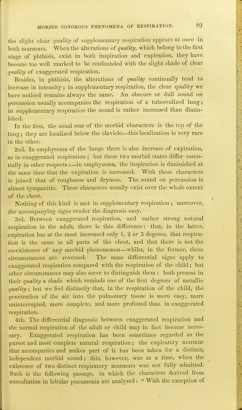 the sligiit clear quality of supplementary respiration appears at once in both murmurs. When the alterations of quality., which belong to the first stage of phthisis, exist in both inspiration and expiration, they have become too well marked to be confounded with the slight shade of clear quality of exaggerated i-espiration. Besides, in phthisis, the alterations of quality continually tend to increase in intensity ; in supplementary respiration, the clear quality we have noticed remains always the same. An obscure or dull sound on percussion usually accompanies the respiration of a tuberculized lung; in supplementary respiration the sound is rather increased than dimin- ished. In the first, the usual seat of the morbid characters is the top of the lung; they are localized below the clavicle—this localization is very rare in the other. 2nd. In emphysema of the lungs there is also increase of expiration, as in exaggerated respiration ; but these two morbid states difier essen- tially in other respects:—in emphysema, the inspiration is diminished at the same time that the expiration is increased. With these characters is joined that of roughness and dryness. The sound on percussion is almost tympanitic. These characters usually exist over the whole extent of the chest. Nothing of this kind is met in supplementary respiration ; moreover, the accompanying signs render the diagnosis easy. 3rd. Between exaggerated respiration, and rather strong natural respiration in the adult, there is this difference: that, in the latter, expiration has at the most increased only 1, 2 or 3 degrees, that respira- tion is the same in all parts of the chest, and that there is not the co-existence of any morbid phenomenon—whilst, in the foimer, these circumstances are reversed. The same differential signs apply to exaggerated respiration compared with the respiration of the child; but other circiunstances may also serve to distinguish them : both present in their quality a shade which reminds one of the first degrees of metallic quality; but we feel distinctly that, in the respiration of the child, the penetration of the air into the pulmonary tissue is more easy, more uninterrupted, more complete, and more profound than in exaggerated respiration. 4th. The differential diagnosis between exaggerated respii'ation and the normal respiration of the adult or child may in fact become neces- sary. Exaggerated respiration has been sometimes regarded as the purest and most complete natural respiration; the expiratory murmur that accompanies and makes part of it has been taken for a distinct, independent morbid sound; this, however, was at a time, when the existence of two distinct respiratoiy murmurs was not fully admitted. Such is the following passage, in which the characters derived from auscultation in lobular pneumonia are analyzed:  With the exception of