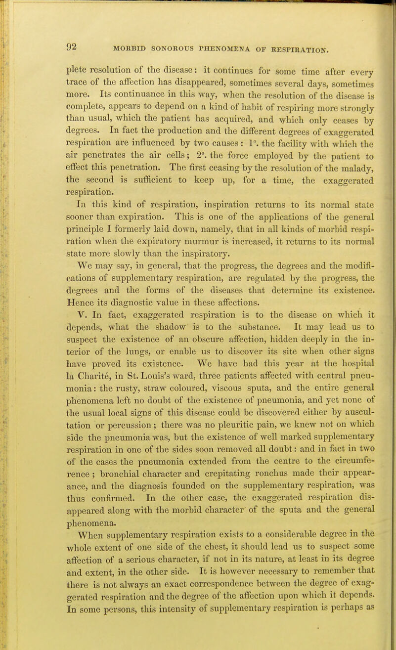 plete resolution of the disease: it continues for some time after every trace of the affection has disappeared, sometimes several days, sometimes more. Its continuance in this way, when the resolution of the disease is complete, appears to depend on a kind of habit of respiring more strongly than usual, which the patient has acquired, and which only ceases by degrees. In fact the production and the different degrees of exaggerated respiration are influenced by two causes : 1°. the facility with which the air penetrates the air cells; 2°. the force employed by the patient to effect this penetration. The first ceasing by the resolution of the malady, the second is sufficient to keep up, for a time, the exaggerated respiration. In this kind of respiration, inspiration returns to its normal state sooner than expiration. This is one of the applications of the general principle I formerly laid down, namely, that in all kinds of morbid respi- ration when the expiratory murmur is increased, it returns to its normal state more slowly than the inspiratory. We may say, in general, that the progress, the degrees and the modifi- cations of supplementary respiration, are regulated by the progress, the degrees and the forms of the diseases that determine its existence. Hence its diagnostic value in these affections. V. In fact, exaggerated respiration is to the disease on which it depends, what the shadow is to the substance. It may lead us to suspect the existence of an obscure affection, hidden deeply in the in- terior of the lungs, or enable us to discover its site when other signs have proved its existence. We have had this year at the hospital la Charite, in St. Louis's ward, three patients affected with central pneu- monia : the rusty, straw coloured, viscous sputa, and the entire general phenomena left no doubt of the existence of pneumonia, and yet none of the usual local signs of this disease could be discovered either by auscul- tation or percussion; there was no pleuritic pain, we knew not on which side the pneumonia was, but the existence of well marked supplementary respiration in one of the sides soon removed all doubt: and in fact in two of the cases the pneumonia extended from the centre to the circumfe- rence ; bronchial character and crepitating ronchus made their appear- ance, and the diagnosis founded on the supplementary respiration, was thus confirmed. In the other case, the exaggerated respiration dis- appeared along with the morbid character of the sputa and the general phenomena. When supplementary respiration exists to a considerable degree in the whole extent of one side of the chest, it should lead us to suspect some affection of a serious character, if not in its nature, at least in its degree and extent, in the other side. It is however necessary to remember that there is not always an exact correspondence between the degree of exag- gerated respiration and the degree of the affection upon which it depends. In some persons, this intensity of supplementary respiration is perhaps as