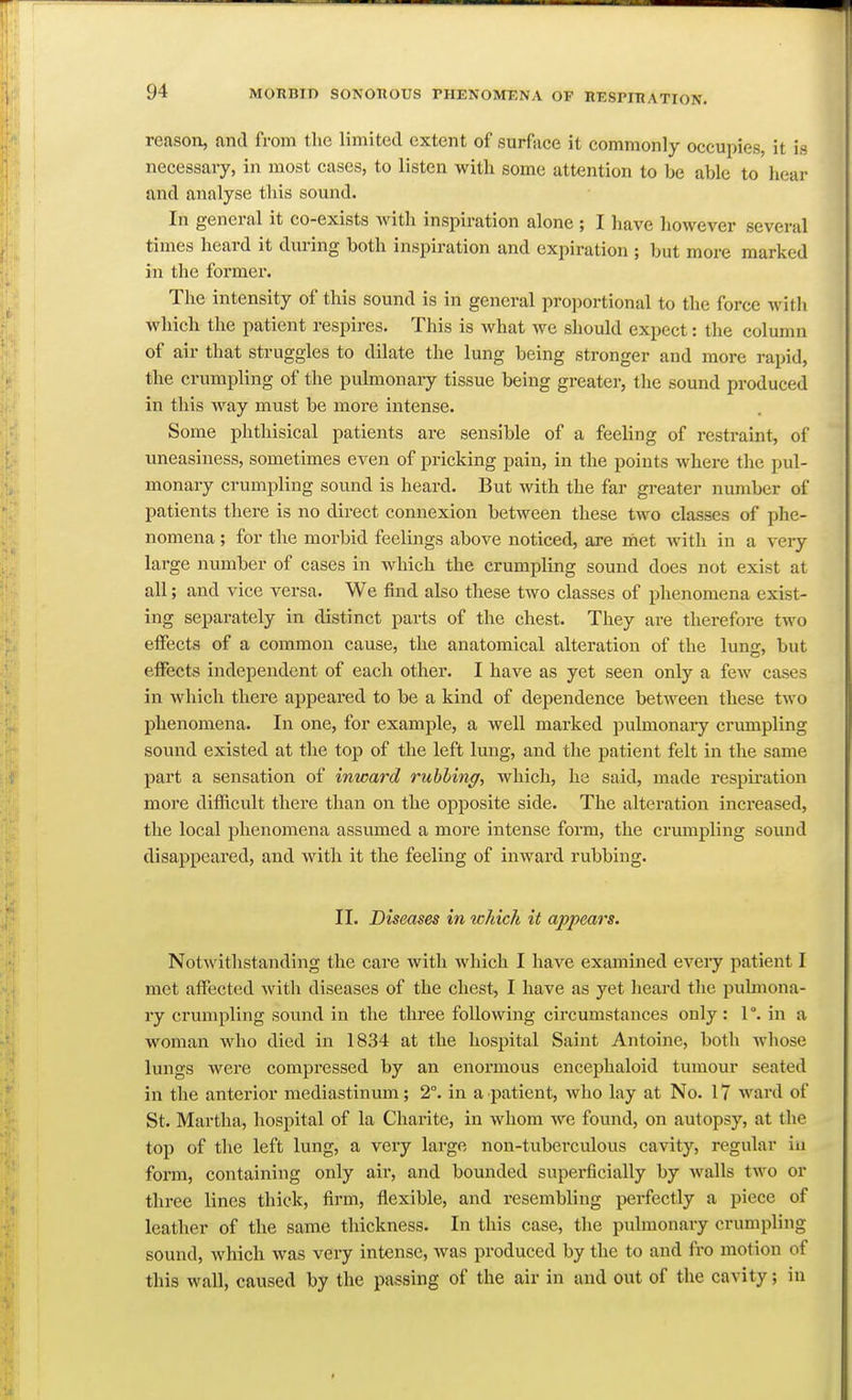 reason, and from the limited extent of surface it commonly occupies, it is necessary, in most cases, to listen with some attention to be able to hear and analyse this sound. In general it co-exists with inspiration alone ; I have however several times heard it during both inspiration and expiration ; but more marked in the former. The intensity of this sound is in general pro]iortional to the force with which the patient respires. This is what we should expect: the column of air that struggles to dilate the lung being stronger and more rapid, the crumpling of the pulmonaiy tissue being greater, the sound produced in this way must be more intense. Some phthisical patients are sensible of a feeling of restraint, of uneasiness, sometimes even of pricking pain, in the points where the pul- monary crumpling sound is heard. But with the far greater number of patients there is no direct connexion between these two classes of phe- nomena ; for the morbid feelings above noticed, are met with in a veiy large number of cases in which the crumpling sound does not exist at all; and vice versa. We find also these two classes of phenomena exist- ing separately in distinct parts of the chest. They are therefore two effects of a common cause, the anatomical alteration of the lung, but effects independent of each other. I have as yet seen only a few cases in which there appeared to be a kind of dependence between these two phenomena. In one, for example, a well marked pulmonary criunpling sound existed at the top of the left Irag, and the patient felt in the same part a sensation of inward rubbing, which, he said, made respiration more difficvilt there than on the opposite side. The alteration increased, the local phenomena assumed a more intense form, the crumpling sound disappeared, and with it the feeling of inward rubbing. II. Diseases in ichich it appears. Notwithstanding the care with which I have examined eveiy patient I met affected with diseases of the chest, I have as yet heard the pulmona- ry crumpling sound in the three following circumstances only: 1 °. in a woman who died in 1834 at the hospital Saint Antoine, both whose lungs were compressed by an enormous encephaloid tumour seated in the anterior mediastinum; 2°. in a patient, who lay at No. 17 ward of St. Martha, hospital of la Charite, in whom we found, on autopsy, at the top of the left lung, a very large non-tuberculous cavity, regular iu form, containing only air, and bounded supei*ficially by walls two or three lines thick, firm, flexible, and resembling perfectly a piece of leather of the same thickness. In this case, the pulmonary crumpling sound, which was veiy intense, was produced by the to and fro motion of this wall, caused by the passing of the air in and out of the cavity; in
