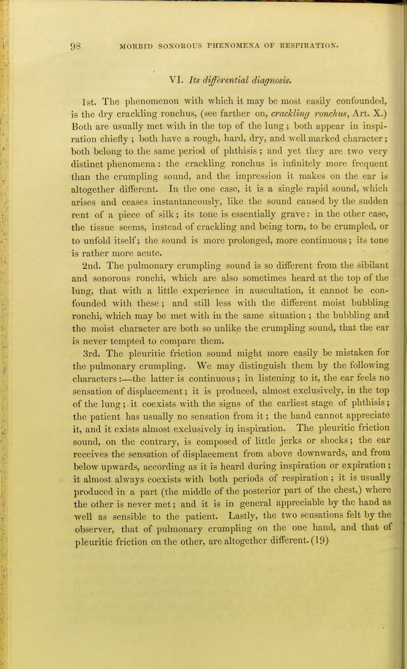 VI. Its differential diagnosis. 1st. The plienomenon with which it may be most easily confounded, is the dry crackling ronchus, (see farther on, crackling ronchm, Art. X.) Both are usually met with in the top of the lung; both appear in inspi- ration chiefly ; both have a rough, hard, dry, and well marked character; both belong to the same period of phthisis ; and yet they are two veiy distinct phenomena: the crackling ronchus is infinitely more frequent than the crumpling sound, and the impression it makes on the ear is altogether different. In the one case, it is a single rapid sound, which arises and ceases instantaneously, like the sound caused by the sudden rent of a piece of silk; its tone is essentially gi'ave: in the other case, the tissue seems, instead of crackling and being torn, to be crumpled, or to unfold itself; the sound is more prolonged, more continuous; its tone is rather more acute. 2nd. The piilmonary crumpling sound is so different from the sibilant and sonorous ronchi, which are also sometimes heard at the top of the lung, that with a little experience in auscultation, it cannot be con- founded with these; and still less with the different moist bubbling ronchi, which may be met with in the same situation ; the bubbling and the moist character are both so unlike the crumpling sound, that the ear is never tempted to compare them. 3rd. The pleuritic friction sound might more easily be mistaken for the puhnonary crumpling. We may distinguish them by the following characters :—the latter is continuous; in listening to it, the ear feels no sensation of displacement; it is produced, ahnost exclusively, in the top of the lung; it coexists with the signs of the earliest stage of phthisis; the patient has usually no sensation from it; the hand cannot appreciate it, and it exists almost exclusively in inspiration. The pleuritic friction sound, on the contrary, is composed of little jerks or shocks; the ear receives the sensation of displacement from above downwards, and from below upwards, according as it is heard during inspiration or expiration ; it almost always coexists with both periods of respiration ; it is usually produced in a part (the middle of the posterior part of the chest,) where the other is never met; and it is in general appreciable by the hand as well as sensible to the patient. Lastly, the two sensations felt by the observer, that of pulmonary crumpling on the one hand, and that of pleuritic friction on the other, are altogether different. (19)