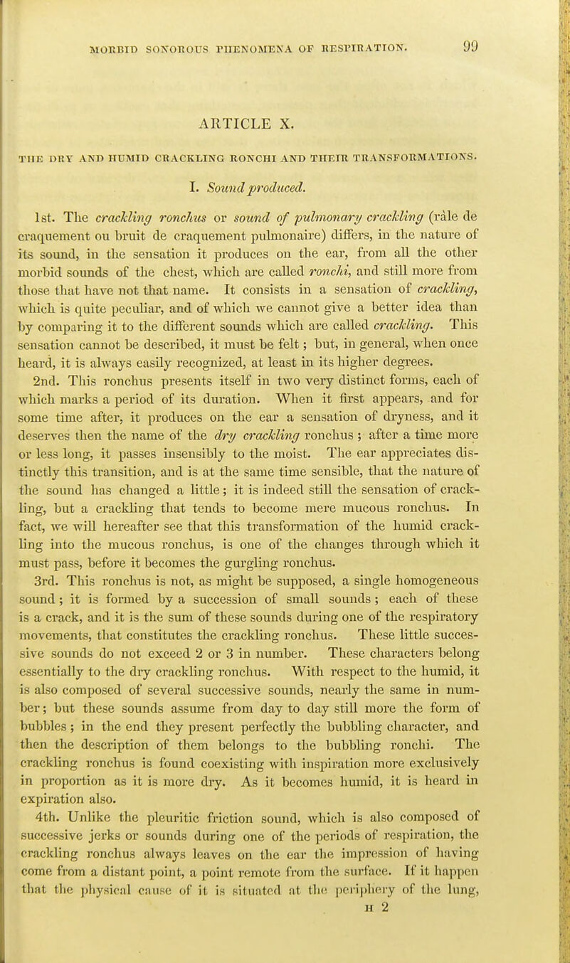 ARTICLE X. THE DRY AND HUMID CRACKLING RONCHI AND THEIR TRANSFORMATIONS. I. Sound produced. 1st. The crackling ronchus or sound of pulmonary craclding (rale de craquement ou bruit de craquement pulmonaire) differs, in the nature of its sound, in the sensation it produces on the ear, from all the other morbid sounds of the chest, which are called ronchi, and still more from those that have not that name. It consists in a sensation of crackling., which is quite peculiar, and of which we cannot give a better idea than by comparing it to the dilFerent somids which are called crackling. This sensation cannot be described, it must be felt; but, in general, when once heard, it is always easily recognized, at least in its higher degrees. 2nd. This ronchus presents itself in two very distinct forms, each of which marks a period of its duration. When it first appears, and for some time after, it produces on the ear a sensation of dryness, and it deserves then the name of the dry crackling ronchus ; after a time more or less long, it passes insensibly to the moist. The ear appreciates dis- tinctly this transition, and is at the same time sensible, that the nature of the sound has changed a little; it is indeed still the sensation of crack- ling, but a crackling that tends to become mere mucous ronchus. In fact, we will hereafter see that this transformation of the humid crack- ling into the mucous ronchus, is one of the changes through which it must pass, before it becomes the gurgling ronchus. 3rd. This ronchus is not, as might be supposed, a single homogeneous sound; it is formed by a succession of small sounds ; each of these is a crack, and it is the sum of these sounds during one of the respiratory movements, that constitutes the crackling ronchus. These little succes- sive soimds do not exceed 2 or 3 in number. These characters belong essentially to the dry crackling ronchus. With respect to the humid, it is also composed of several successive sounds, nearly the same in num- ber ; but these sounds assume from day to day still more the form of bubbles ; in the end they present perfectly the bubbling character, and then the description of them belongs to the bubbling ronchi. The crackling ronchus is found coexisting with inspiration more exclusively in proportion as it is more dry. As it becomes hmnid, it is heard in expiration also. 4th. Unlike the pleuritic friction sound, which is also composed of successive jerks or sounds during one of the periods of respiration, the crackling ronchus always leaves on the ear the impression of having come from a distant point, a point remote from the surface. If it happen that tlie physical cause of it is situated at the, periphery of the lung, H 2