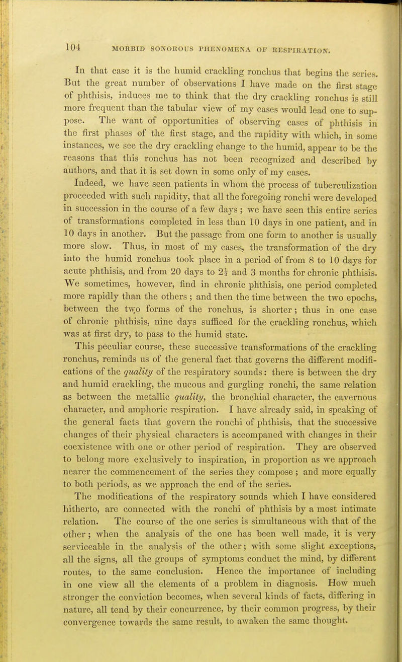 In tlmt case it is the humid crackling ronchus that begins the series. But tlie great number of observations I have made on the first stage of phthisis, induces me to think that the dry crackling ronchus is still more frequent than the tabular view of my cases would lead one to sup- pose. The want of opportunities of observing cases of phthisis in the first phases of the first stage, and the rapidity with which, in some instances, we see the dry crackling change to the humid, appear to be the reasons that this ronchus has not been recognized and described by authors, and that it is set down in some only of my cases. Indeed, we have seen patients in whom the process of tuberculization proceeded with such rapidity, that all the foregoing ronchi were developed in succession in the course of a few days ; we have seen this entire series of transformations completed in less than 10 days in one patient, and in 10 days in another. But the passage from one form to another is usually more slow. Thus, in most of my cases, the transformation of the dry into the humid ronchus took place in a period of from 8 to 10 days for acute phthisis, and from 20 days to 21- and 3 months for chronic phthisis. We sometimes, however, find in chronic phthisis, one period completed more rapidly than the others ; and then the time between the two epochs, between the twfi forms of the ronchus, is shorter; thus in one case of chronic phthisis, nine days sufficed for the crackling ronchus, which was at first dry, to pass to the humid state. This peculiar course, these successive transformations of the crackling ronchus, reminds us of the general fact that governs the different modifi- cations of the quality of the respiratory sounds: there is between the dry and humid crackling, the mucous and gurgling ronchi, the same relation as between the metallic quality, the bronchial character, the cavernous character, and amphoric respiration. I have already said, in speaking of the general facts that govern the ronchi of phthisis, that the successive changes of their physical characters is accompaned with changes in their coexistence with one or other period of respiration. They are observed to belong more exclusively to inspiration, in proportion as we approach nearer the commencement of the sei-ies they compose ; and more equally to both periods, as we approach the end of the series. The modifications of the respiratory sounds which I have considered Jiitherto, are connected with the ronchi of phthisis by a most intimate relation. The course of the one sei'ies is simultaneous with that of the other; when the analysis of the one has been well made, it is very serviceable in the analysis of the other; with some slight exceptions, all the signs, all the groups of symptoms conduct the mind, by different routes, to the same conclusion. Hence the importance of including in one view all the elements of a problem in diagnosis. How much stronger the conviction becomes, when several kinds of facts, differing in nature, all tend by their concurrence, by their common progress, by their convergence toAvards the same result, to awaken the same thought.