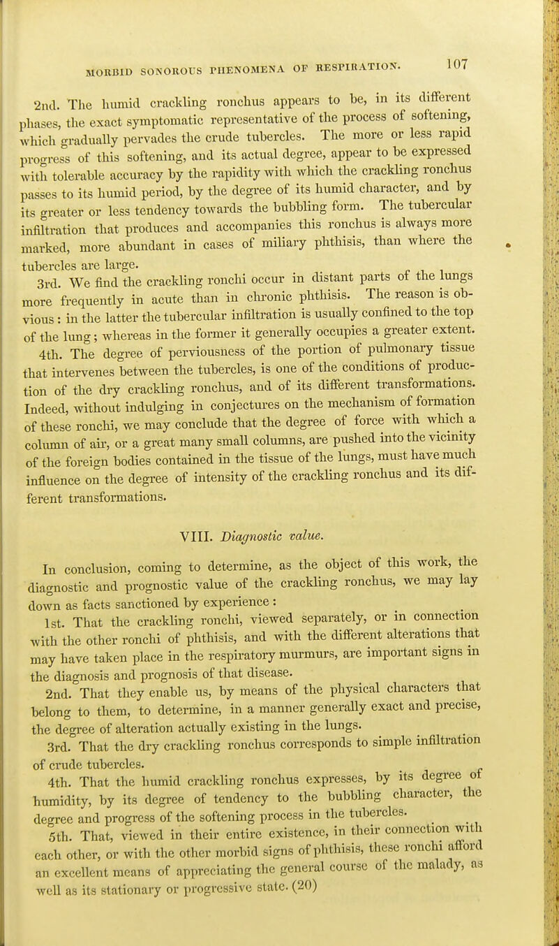 2ncl. The humid crackling ronchus appears to be, in its different phases, the exact symptomatic representative of the process of softening, which gradually pervades the crude tubercles. The more or less rapid progress of this softening, and its actual degree, appear to be expressed with tolerable accuracy by the rapidity with which the crackUng ronchus passes to its humid period, by the degree of its humid character, and by its greater or less tendency towards the bubbling form. The tubercular infiltration that produces and accompanies this ronchus is always more marked, more abundant in cases of miUary phthisis, than where the tubercles are large. 3rd. We find the crackling ronchi occur in distant parts ot the lungs more frequently in acute than in clu'onic phthisis. The reason is ob- vious : in the latter the tubercular infiltration is usually confined to the top of the lung; whereas in the foi-mer it generally occupies a greater extent. 4th. The degree of perviousness of the portion of pulmonary tissue that intervenes between the tubercles, is one of the conditions of produc- tion of the dry craclding ronchus, and of its different transformations. Indeed, without indulging in conjectures on the mechanism of formation of these ronchi, we may conclude that the degree of force with which a column of air, or a great many smaU columns, are pushed into the vicinity of the foreign bodies contained in the tissue of the lungs, must have much influence on the degree of intensity of the crackling ronchus and its dif- ferent transformations. VIII. Diagnostic value. In conclusion, coming to determine, as the object of this work, the diagnostic and prognostic value of the crackling ronchus, we may lay down as facts sanctioned by experience : 1st. That the crackling ronchi, viewed separately, or in connection with the other ronchi of phthisis, and with the different alterations that may have taken place in the respiratory murmurs, are important signs in the diagnosis and prognosis of that disease. 2nd. That they enable us, by means of the physical characters that belong to them, to detei-mine, in a manner generally exact and precise, the degree of alteration actually existing in the lungs. 3rd. That the dry crackling ronchus corresponds to simple infiltration of crude tubercles. 4th. That the humid crackling ronchus expresses, by its degree ot humidity, by its degree of tendency to the bubbling character, the degree and progress of the softening process in the tubercles. 5th. That, viewed in their entire existence, in their connection with each other, or with the other morbid signs of phthisis, these ronchi afford an excellent means of appreciating the general course of the malady, as well as its stationary or progressive state. (20)