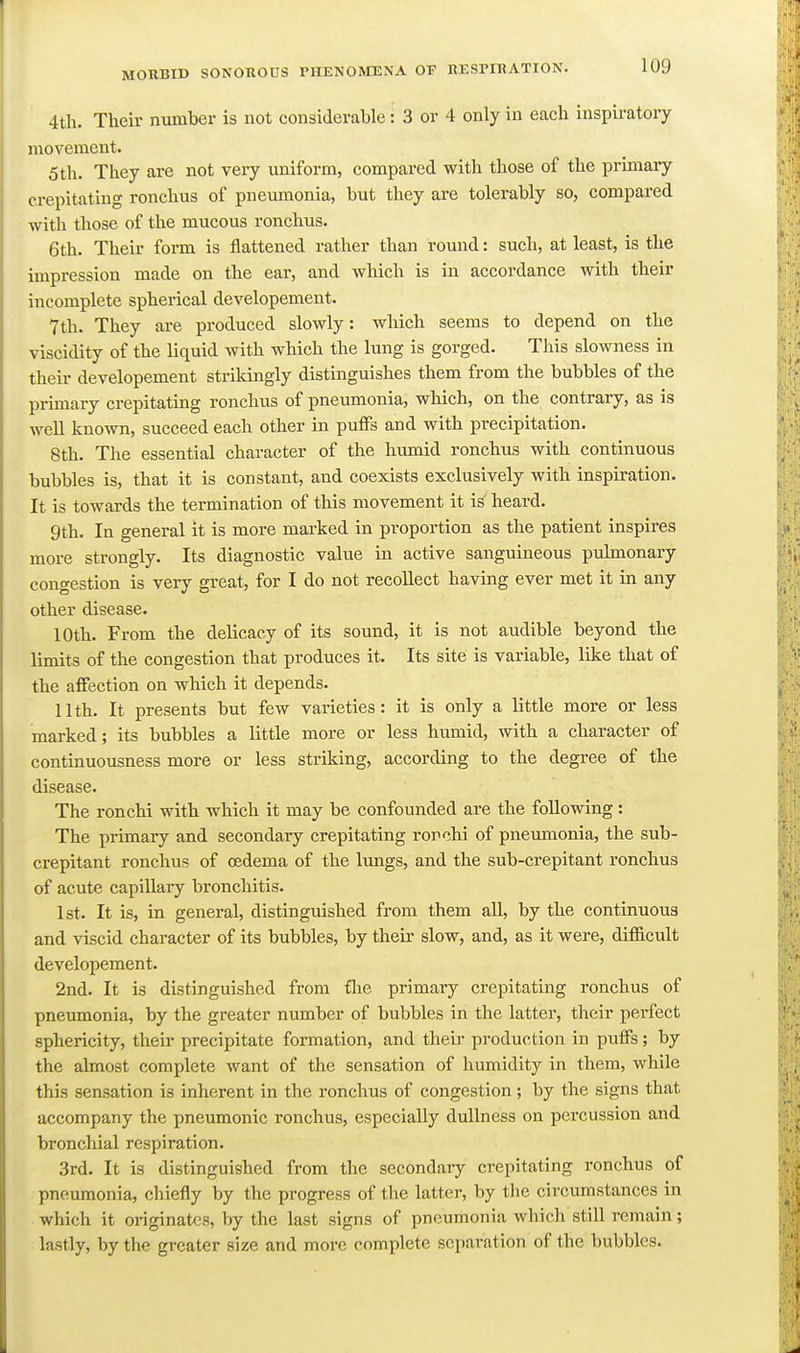 4tli. Their number is not considerable: 3 or 4 only in each inspiratory movement. 5th. They are not very uniform, compared with those of the primary crepitating ronchus of pneumonia, but they are tolerably so, compared with those of the mucous ronchus. 6th. Their form is flattened rather than romid: such, at least, is the impression made on the ear, and which is in accordance with their incomplete spherical developement. 7th. They are produced slowly: which seems to depend on the viscidity of the liquid with which the lung is gorged. This slowness in their developement strikingly distinguishes them from the bubbles of the primary crepitating ronchus of pneumonia, which, on the contrary, as is well known, succeed each other in puffs and with precipitation. 8th. The essential character of the humid ronchus with continuous bubbles is, that it is constant, and coexists exclusively with inspiration. It is towards the termination of this movement it is heard. 9th. In general it is more marked in proportion as the patient inspires more strongly. Its diagnostic value in active sanguineous pulmonaiy congestion is very great, for I do not recollect having ever met it in any other disease. 10th. From the delicacy of its sound, it is not audible beyond the limits of the congestion that produces it. Its site is variable, like that of the affection on which it depends. 11th. It presents but few varieties: it is only a little more or less marked; its bubbles a little more or less humid, with a character of continuousness more or less striking, according to the degree of the disease. The ronchi with which it may be confounded are the following: The primary and secondary crepitating rorchi of pneumonia, the sub- crepitant ronchus of oedema of the lungs, and the sub-crepitant ronchus of acute capillary bronchitis. 1st. It is, in general, distinguished from them aU, by the continuous and viscid character of its bubbles, by their slow, and, as it were, difficult developement. 2nd. It is distinguished from flie primary crepitating ronchus of pneumonia, by the greater number of bubbles in the latter, their perfect sphericity, their precipitate formation, and their production in puffs; by the almost complete want of the sensation of humidity in them, while this sensation is inherent in the ronchus of congestion; by the signs that accompany the pneumonic ronchus, especially dullness on percussion and bronchial respiration. 3rd. It is distinguished from the secondaiy crepitating ronchus of pneumonia, chiefly by the progress of the latter, by the circumstances in which it originates, by the last signs of pneumonia which still remain; lastly, by the greater size and more complete separation of the bubbles.