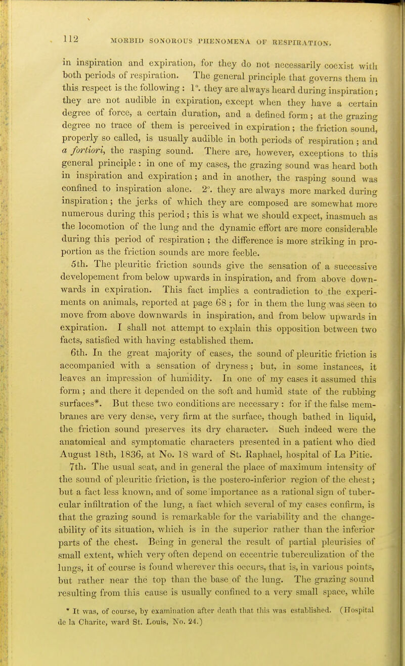 in inspiration and expiration, for they do not necessarily coexist with both periods of respiration. The general principle that governs them in this respect is the following : 1. they are always heard during inspiration; they are not audible in expiration, except when they have a certain degree of force, a certain duration, and a defined form; at the grazing degree no trace of them is perceived in expiration; the friction sound properly so called, is usually audible in both periods of respiration ; and a fortiori, the rasping sound. There are, however, exceptions to this general principle : in one of my cases, the grazing sound was heard both in inspiration and expiration; and in another, the rasping sound was confined to inspiration alone. 2°. they are always more marked during inspiration; the jerks of which they are composed are somewhat more numerous during this period; this is what we should expect, inasmuch as the locomotion of the lung and the dynamic effort are more considerable during this period of respiration ; the difference is more striking in pro- portion as the friction sounds are more feeble. 5 th. The pleuritic friction sounds give the sensation of a successive developement from below upwards in inspiration, and from above down- wards in expiration. This fact implies a contradiction to the experi- ments on animals, reported at page 68 ; for in them the lung was seen to move from above downwards in inspiration, and from below upwards in expiration. I shall not attempt to explain this opposition between two facts, satisfied with having established them. 6th. In the great majority of cases, the sound of pleuritic friction is accompanied with a sensation of diyness; but, in some instances, it leaves an impression of hmnidity. In one of my cases it assumed this form ; and there it depended on the soft and humid state of the rubbing surfaces*. But these two conditions are necessary : for if the false mem- branes are veiy dense, very firm at the surface, though bathed in liquid, the friction sound preserves its dry character. Such indeed were the anatomical and sjanptomatic characters presented in a patient w^ho died August 18th, 1836, at No. 18 ward of St. Raphael, hospital of La Pitie. 7th. The usual seat, and in general the place of maximum intensity of the sound of pleuritic friction, is the postero-inferior region of the chest; but a fact less knoAvn, and of some importance as a rational sign of tuber- cular infiltration of the lung, a fact which several of my cases confirm, is that the grazing sound is remarkable for the variability and the change- ability of its situation, which is in the superior ratlier than the inferior parts of the chest. Being in general the result of partial pleurisies of small extent, which very often depend on eccentric tuberculization of the lungs, it of course is found wherever this occurs, that is, in various points, but rather near the top than the base of the lung. The grazing sound resulting from this cause is usually confined to a very small space, while * It was, of course, by examination after rlcath that fliis was established. (Hospital <lc la Charite, ward St. Louis, No. 24.)