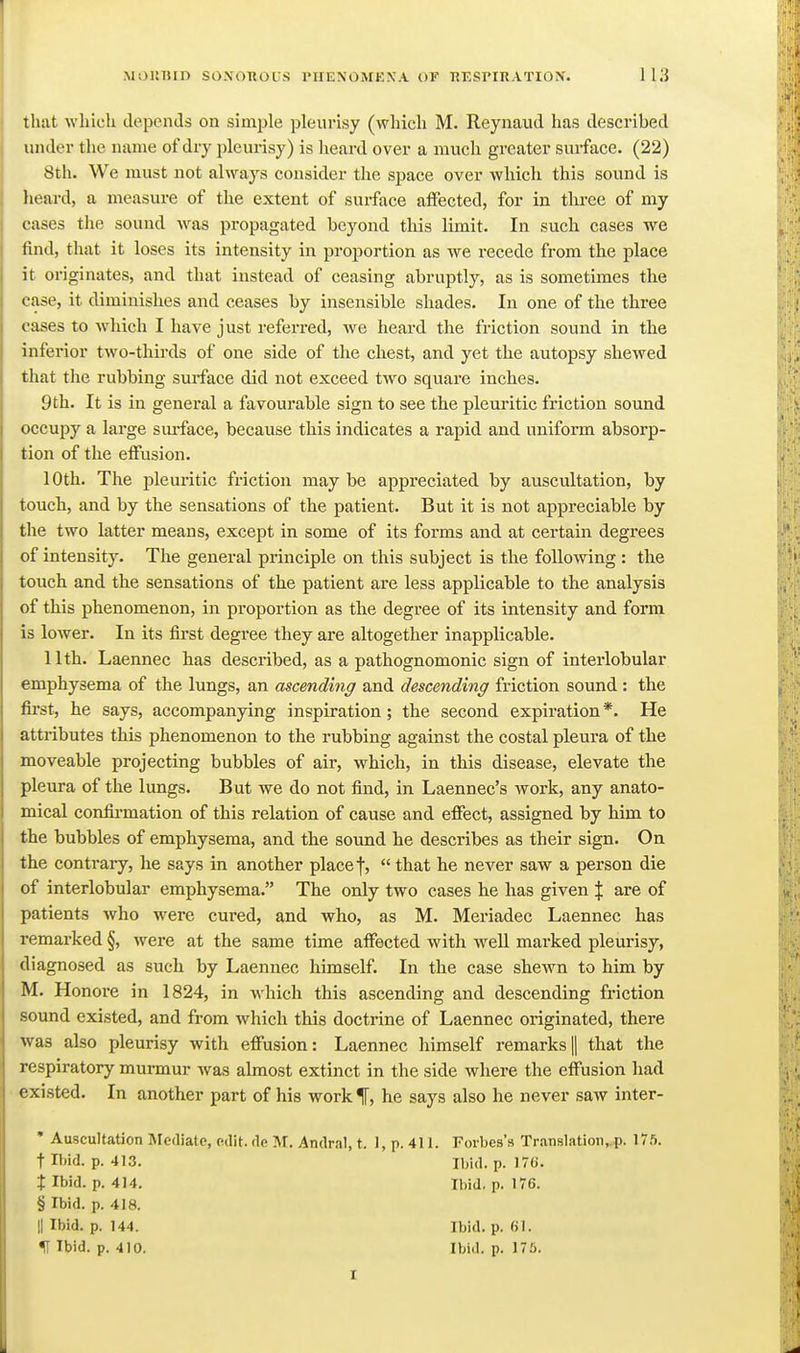 that wliicli depends on simple pleurisy (which M. Reynaud has described under the name of dry iileurisy) is heard over a much greater surface. (22) 8th. We must not always consider the space over which this sound is heard, a measure of the extent of surface affected, for in three of my cases the sound was propagated beyond tliis limit. In such cases we find, that it loses its intensity in proportion as we recede from the place it originates, and that instead of ceasing abruptly, as is sometimes the case, it diminishes and ceases by insensible shades. In one of the three cases to which I have just referred, we heard the friction sound in the inferior two-thirds of one side of tlie chest, and yet the autopsy shewed that the rubbing surface did not exceed two square inches. 9th. It is in general a favourable sign to see the pleuritic friction sound occupy a large sm-face, because this indicates a rapid and uniform absorp- tion of the effusion. 10th. The pleuritic friction may be appreciated by auscultation, by touch, and by the sensations of the patient. But it is not appreciable by the two latter means, except in some of its forms and at certain degrees of intensity. The general principle on this subject is the following : the touch and the sensations of the patient are less applicable to the analysis of this phenomenon, in proportion as the degree of its intensity and form is lower. In its first degree they are altogether inapplicable. 11th. Laennec has described, as a pathognomonic sign of interlobular emphysema of the lungs, an ascending and descending friction sound : the first, he says, accompanying inspiration; the second expiration *. He attributes this phenomenon to the rubbing against the costal pleura of the moveable projecting bubbles of air, which, in this disease, elevate the pleura of the lungs. But we do not find, in Laennec's work, any anato- mical confirmation of this relation of cause and effect, assigned by him to the bubbles of emphysema, and the soimd he describes as their sign. On the contrary, he says in another place f,  that he never saw a person die of interlobular emphysema. The only two cases he has given J are of patients who were cured, and who, as M. Meriadec Laennec has remarked §, were at the same time affected with well marked pleurisy, diagnosed as such by Laennec himself. In the case shewn to him by M. Honore in 1824, in which this ascending and descending friction sound existed, and from which this doctrine of Laennec originated, there was also pleurisy with effusion: Laennec himself remarks 1| that the respiratory murmur was almost extinct in the side where the effusion had existed. In another part of his work f, he says also he never saw inter- • Auscultation Mediate, edit, de M. Andral, t. 1, p. 411. Forbes's Translatioii,.p. 175. t Ibid. p. 413. Ibid. p. 17a. X Ibid. p. 414. Ibid. p. 176. § Ibid. p. 418. II Ibid. p. 144. Ibid. p. «1. ^ Ibid. p. 410. Ibid. p. 175.