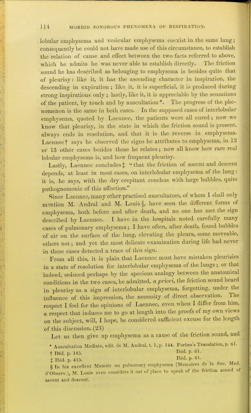 lobular einpliysema and vesicular empliysema coexist in the same lung; consequently he could not have made use of this circumstance, to establish the relation of cause and effiict between the two facts referred to above, which he admits he was never able to establish directly. The friction sound he has described as belonging to emphysema is besides quite that of pleurisy: like it, it has the ascending character in inspiration, the descending in expiration ; like it, it is superficial, it is produced during Btrong inspirations only ; lastly, like it, it is appreciable by the sensations of the patient, by touch and by auscultation *. The progress of the phe- nomenon is the same in both cases. In the supposed cases of interlobular emphysema, quoted by Laennec, the patients were all cured ; now we know that pleurisy, in the state in which the friction sound is present, always ends in resolution, and that it is the reverse in emphysema. Laennect says he observed the signs he attributes to emphysema, in 12 or 15 other cases besides those he relates; now all know how rare real lobular emphysema is, and how frequent pleurisy. Lastly, Laennec concludes J  that the friction of ascent and descent depends, at least in most cases, on interlobular emphysema of the lung: it is, he says, with the dry crepitant ronchus with large bubbles, quite pathognomonic of this affection. Since Laennec, many other practised auscultators, of whom I shall only mention M. Andral and M. Louis §, have seen the different forms of emphysema, both before and after death, and no one has met the sign described by Laennec. I have in the hospitals noted carefully many cases of pulmonary emphysema; I have often, after death, found bubbles ■of air on the surface of the lung, elevating tlie pleura, some moveable, others not; and yet the most delicate examination during life had never •in these cases detected a trace of this sign. From all this, it is plain that Laennec must have mistaken pleurisies in a state of resolution for interlobular emphysema of the lungs ; or that indeed, seduced perhaps by the specious analogy between the anatomical conditions in the two cases, he admitted, a priori, the friction sound heard in pleurisy as a sign of interiobular emphysema, forgetting, under the influence of this impression, the necessity of direct observation. The respect I feel for the opinions of Laennec, even when I differ from him, a respect that induces me to go at length into the proofs of my own views on the subject, will, I hope, be considered sufficient excuse for the length of this discussion. (23) Let us then give up emphysema as a cause of the friction sound, and • Auscultation Mediate, edit, de M. Andral, t. l,p. 144. Forbes's Translation, p. 61. flbid. p. 145. Ibid. p. CI. t Ibid. p. 415. Ibid. p. 61. § In his excollpnt Memoir on pulmonary erapliysema (Mcraoires dc la Soc. Med. d'Observ.), M. Louis ovon considers it out of place to speak of tlie friction sound of ascent and descent.