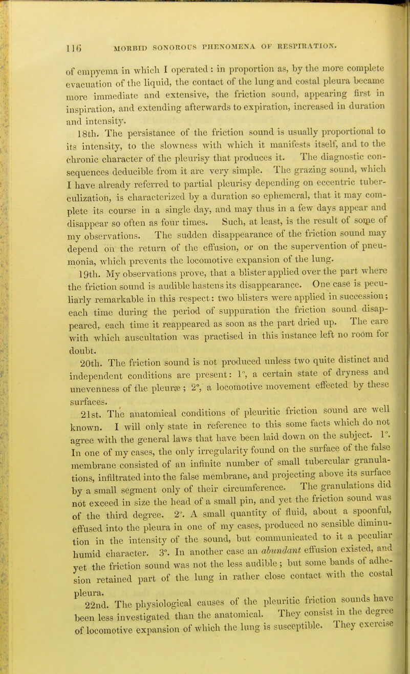 of empyema in which I operated: in proportion as, by tlie more complete evacuation of the liquid, the contact of the lung and costal pleura became more immediate and extensive, the friction sound, appearing first in inspiration, and extending afterwards to expiration, increased in duration and intensity. 18th. The persistance of the friction sound is usually proportional to its intensity, to the slowness Avith Avhich it manifests itself, and to the chronic character of the pleurisy that produces it. The diagnostic con- sequences deducible from it are very simple. Tiie grazing sound, which I have ah-eady referred to partial pleurisy depending on eccentric tuber- culization, is characterized by a duration so ephemeral, that it may com- plete its course in a single day, and may thus in a few days appear and disappear so often as four times. Such, at least, is the result of soiiie of my observations. Tiie sudden disappearance of the friction sound may depend on the return of tl\e effusion, or on the supervention of pneu- monia, which prevents the locomotive expansion of the lung. igtli. My observations prove, that a blister applied over the part where the friction sound is audible hastens its disappearance. One case is pecu- liarly remarkable in this respect: two blisters were applied in succession; each time during the period of suppuration the friction sound disap- peared, each time it reappeared as soon as the part dried up. The care with which auscultation was practised in this instance left no room for doubt. 20th. The friction sound is not produced unless two quite distinct and independent conditions are present: 1, a certain state of dryness and unevenness of the pleura^.; 2, a locomotive movement effected by these surfaces. 21st. The anatomical conditions of pleuritic friction sound are well known. I will only state in reference to this some facts which do not agree with the general laws that have been laid down on the subject. 1. In one of my cases, the only irregularity found on the surface of the false membrane consisted of an infinite number of small tubercular granula- tions, infiltrated into the false membrane, and projecting above its surface by a small segment only of their circumference. The granulations did not exceed in size the head of a small pin, and yet the friction sound was of the third degree. T. A small quantity of fluid, about a spoonful, effused into the pleura in one of my cases, produced no sensible diminu- tion in the intensity of the sound, but communicated to it a peculiar humid character. 3°. In another case an ahmdant effusion existed, and yet the friction sound was not the less audible ; but some bands of adhe- sion retained part of the lung in rather close contact with the costal 22nd. The physiological causes of the pleuritic friction sounds have been less investigated than the anatomical. They consist m the degree