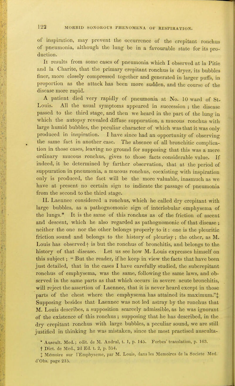 of inspiration, may prevent the occurrence of the crepitant ronchus of pneumonia, although the lung be in a favourable state for its pro- duction. It results from some cases of pneumonia which I observed at la Pitie and la Charite, that the primary crepitant ronchus is dryer, its bubbles finer, more closely compressed together and generated in larger puffs, in proportion as the attack has been more sudden, and the course of the disease more rapid. A patient died very rapidly of pneumonia at No. 10 ward of St. Louis. All the usual symptoms appeared in succession ; the disease passed to the third stage, and then we heard in the part of the lung in which the autopsy revealed diffuse suppuration, a mucous ronchus with large hiunid bubbles, the peculiar character of which was that it was only produced in inspiration. I have since had an opportunity of observing the same fact in another case. The absence of all bronchitic complica- tion in those cases, leaving no ground for supposing that this was a mere ordinary mucous ronchus, gives to those facts considerable value. If indeed, it be determined by farther observation, that at the period of suppuration in pneumonia, a mucous ronchus, coexisting with inspiration only is produced, the fact will be the more valuable, inasmuch as we have at present no certain sign to indicate the passage of pneumonia from the second to the third stage. II. Laennec considered a ronchus, which he called dry crepitant with large bubbles, as a pathognomonic sign of interlobular emphysema of the lungs.* It is the same of this ronchus as of the friction of ascent and descent, which he also regarded as pathognomonic of that disease ; neither the one nor the other belongs properly to it: one is the pleuritic friction sound and belongs to the history of pleurisy; the other, as M. Louis has observed f is but the ronchus of bronchitis, and belongs to the histoiy of that disease. Let us see how M. Louis expresses himself on this subject;  But the reader, if he keep in view the facts that have been just detailed, that in the cases I have carefully studied, the subcrepitant ronchus of emphysema, was the same, following the same laws, and ob- served in the same parts as that which occurs in severe acute bronchitis, will reject the assertion of Laennec, that it is never heard except in those parts of the chest where the emphysema has attained its maximum.''^ Supposing besides that Ijaennec was not led astray by the ronchus that M. Louis describes, a supposition scarcely admissible, as he was ignorant of the existence of this ronchus ; supposing that he has described, in the dry crepitant ronchus with large bubbles, a peculiar sound, we are still justified in thinking he was mistaken, since the most practised ausculta- • Auscult. Med.; edit, de M. Andral, t. 1, p. 145. Forbes translation, p. 163. t Diet, de Med., 2d Ed. t. 2, p. 354. X MfJmoire sur rEmphyscmc, par M. Louis, dans les Menioires de la Societe Med. d'Obs. page 21,5.