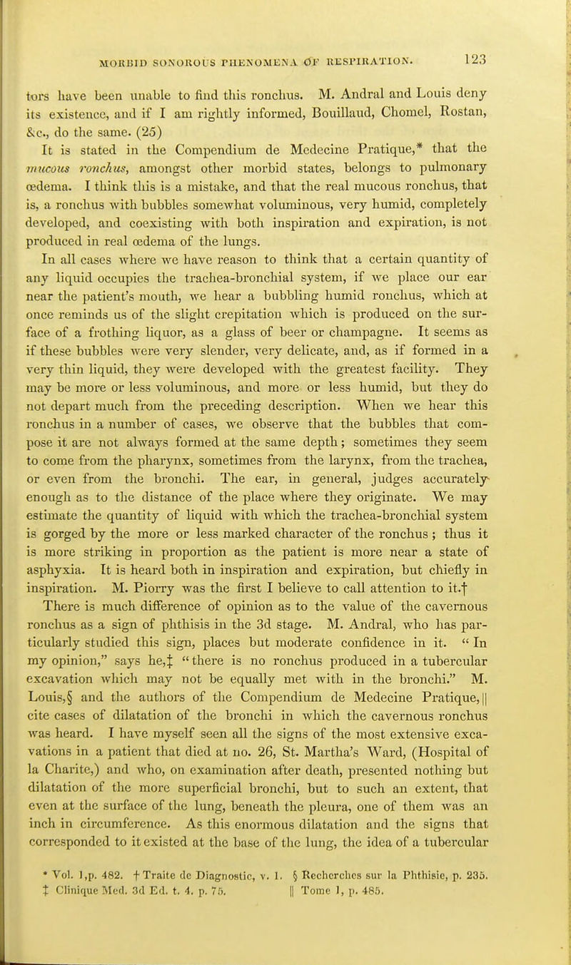 tors have been unable to find this ronclms. M. Andral and Louis deny its existence, and if I am rightly informed, Bouillaud, Chomel, Rostan, &c., do the same. (25) It is stated in the Compendium de Medecine Pratique,* that the inucoiis ronchus, amongst other morbid states, belongs to pulmonary oedema. I think this is a mistake, and that the real mucous ronchus, that is, a ronchus with bubbles somewhat voluminous, very humid, completely developed, and coexisting with both inspiration and expiration, is not produced in real oedema of the lungs. In all cases where we have reason to think that a certain quantity of any liquid occupies the trachea-bronchial system, if we place our ear near the patient's mouth, we hear a bubbling humid ronchus, which at once reminds us of the slight crepitation which is produced on the sur- face of a frothing liquor, as a glass of beer or champagne. It seems as if these bubbles were very slender, very delicate, and, as if formed in a very thin liquid, they were developed with the greatest facility. They may be more or less voluminous, and more or less humid, but they do not depart much from the preceding description. When we hear this ronchus in a number of cases, we observe that the bubbles that com- pose it are not always formed at the same depth; sometimes they seem to come from the pharynx, sometimes from the larynx, from the trachea, or even from the bronchi. The ear, in general, judges accurately^ enough as to the distance of the place where they originate. We may estimate the quantity of Uqmd with which the trachea-broncliial system is gorged by the more or less marked character of the ronchus ; thus it is more striking in proportion as the patient is more near a state of asphyxia. It is heard both in inspiration and expiration, but chiefly in inspiration. M. Piorry was the first I believe to call attention to it.f There is much difference of opinion as to the value of the cavernous ronchus as a sign of phthisis in the 3d stage. M. Andral, who has par- ticularly studied this sign, places but moderate confidence in it.  In my opinion, says he,|  there is no ronchus produced in a tubercular excavation which may not be equally met with in the bronchi. M. Louis,§ and the authors of the Compendium de Medecine Pratique, || cite cases of dilatation of the bronchi in which the cavernous ronchus was heard. I have myself seen all the signs of the most extensive exca- vations in a patient that died at no. 26, St. Martha's Ward, (Hospital of la Charite,) and who, on examination after death, presented nothing but dilatation of the more superficial bronchi, but to such an extent, that even at the surface of the lung, beneath the pleura, one of them was an inch in circumference. As this enormous dilatation and the signs that corresponded to it existed at the base of the lung, the idea of a tubercular * Vol. l,p. 482. f Traite dc Diagnostic, v. 1. § Rcchcrclics sur la Phthisic, p. 235. X Clinique Med. 3d Ed. t. 4. p. 75. || Tome J, p. 485.