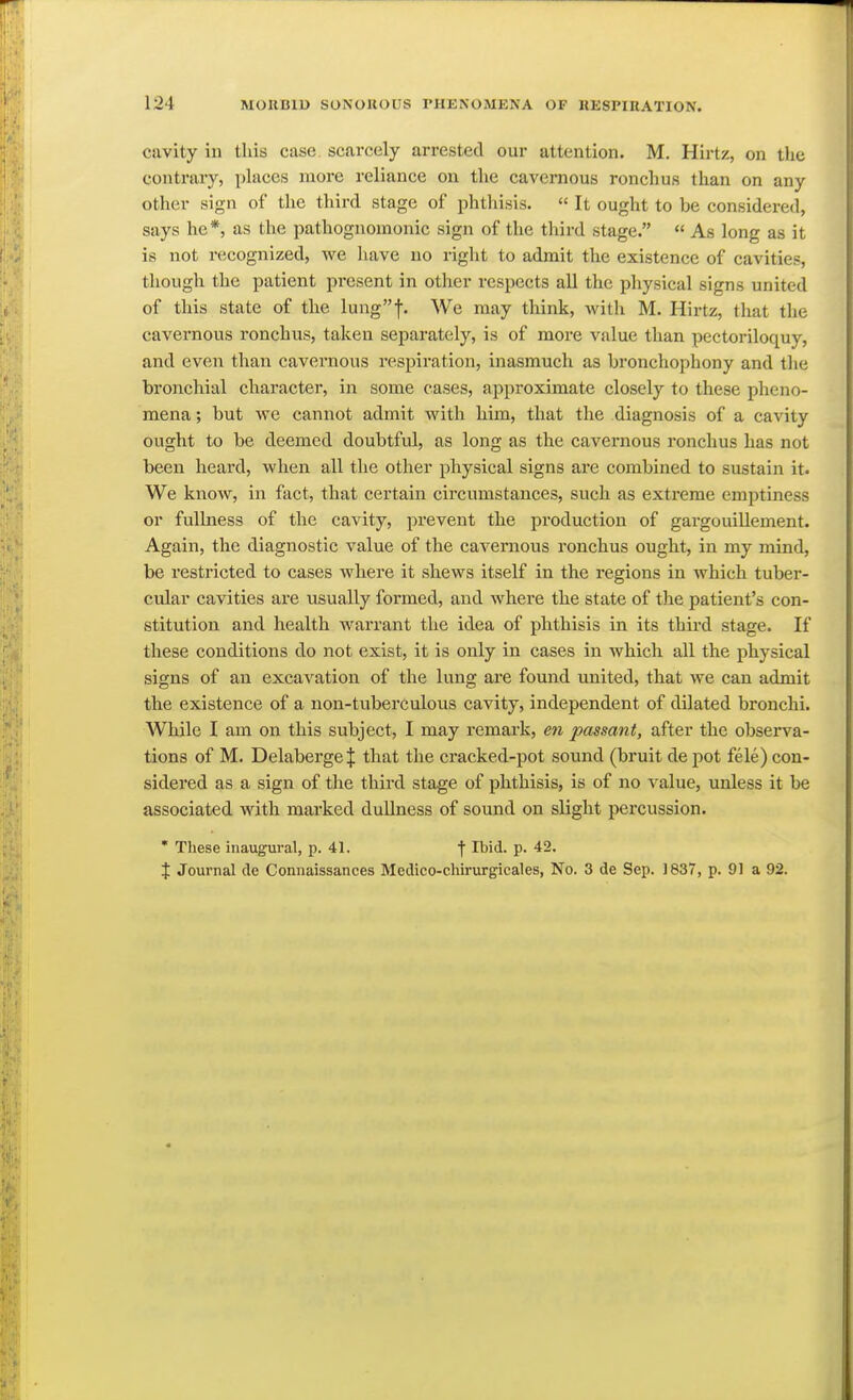 cavity in this case, scarcely arrested our attention. M. Hirtz, on the contrary, phices more reliance on the cavernous ronchus than on any other sign of the third stage of phthisis.  It ought to be considered, says he*, as the pathognomonic sign of the third stage.  As long as it is not recognized, we have no right to admit the existence of cavities, thougli the patient present in other respects all the physical signs united of this state of the lungf. We may think, with M. Hirtz, that the cavernous ronchus, taken separately, is of more value than pectoriloquy, and even than cavernous respiration, inasmuch as bronchophony and tlie bronchial character, in some cases, approximate closely to these pheno- mena ; but we cannot admit with him, that the diagnosis of a cavity ought to be deemed doubtful, as long as the cavernous ronchus has not been heard, when all the other physical signs are combined to sustain it. We know, in fact, that certain circumstances, such as extreme emptiness or fullness of the cavity, prevent the production of gargouillement. Again, the diagnostic value of the cavernous ronchus ought, in my mind, be restricted to cases where it shews itself in the regions in which tuber- cular cavities are usually formed, and where the state of the patient's con- stitution and health warrant the idea of phthisis in its third stage. If these conditions do not exist, it is only in cases in which all the physical signs of an excavation of the lung are found united, that we can admit the existence of a non-tuberculous cavity, independent of dilated bronchi. While I am on this subject, I may remark, en passant, after the observa- tions of M. Delaberge| that the cracked-pot sound (bruit de pot fele) con- sidered as a sign of the thii-d stage of phthisis, is of no value, unless it be associated with marked dullness of sound on slight percussion. * These inaugural, p. 41. f Ibid. p. 42. X Journal de Connaissances Medieo-chirurgicales, No. 3 de Sep. )837, p. 91 a 92.