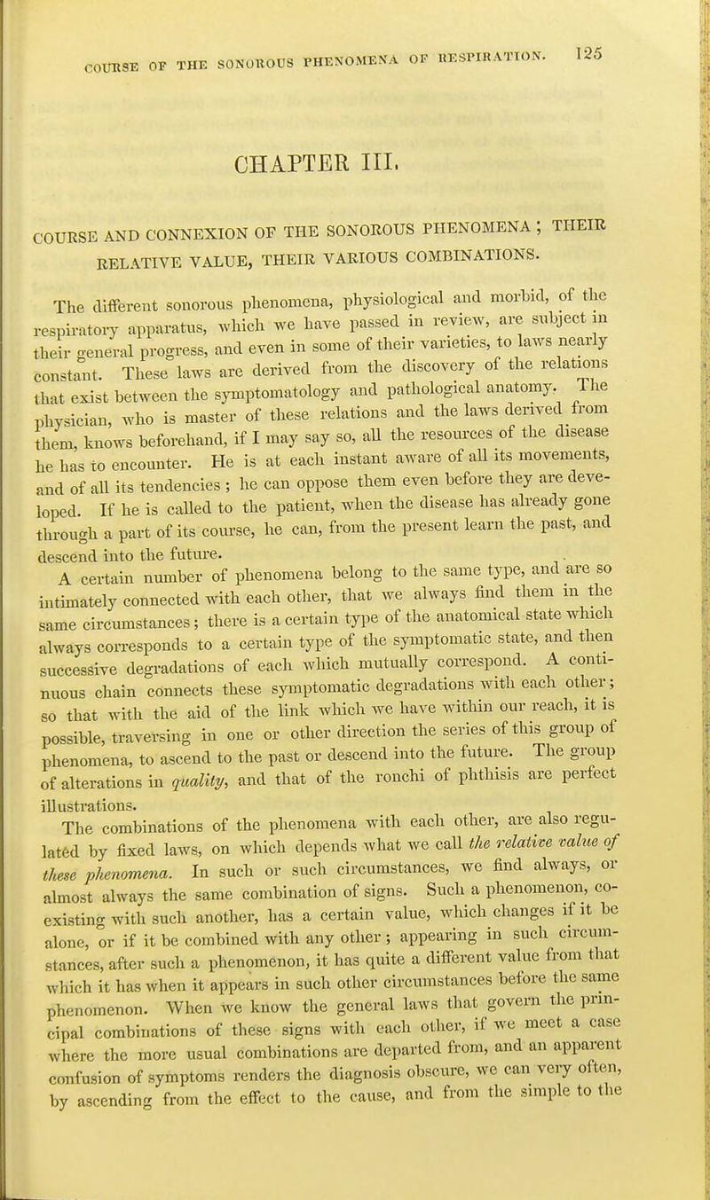 CHAPTER III. COURSE AND CONNEXION OF THE SONOROUS PHENOMENA ; THEIR RELATIVE VALUE, THEIR VARIOUS COMBINATIONS. The different sonorous phenomena, physiological and morbid, of the respii-atoiy apparatus, ^Yhich we have passed in review, are subject in their general progress, and even in some of their varieties, to laws nearly constant. These laws are derived from the discovery of the relations that exist between the symptomatology and pathological anatomy. The physician, who is master of these relations and the laws derived from them, knows beforehand, if I may say so, aU the resources of the disease he has to encounter. He is at each instant aware of all its movements, and of all its tendencies ; he can oppose them even before they are deve- loped If he is caUed to the patient, when the disease has already gone through a part of its course, he can, from the present learn the past, and descend into the future. A certain number of phenomena belong to the same type, and are so intimately connected with each other, that we always find them in the same circumstances; there is a certain type of the anatomical state which always corresponds to a certain type of the symptomatic state, and then successive degradations of each which mutually correspond. A conti- nuous chain connects these sjanptomatic degradations with each other; so that with the aid of the link which we have within our reach, it is possible, traversing in one or other direction the series of this group of phenomena, to ascend to the past or descend into the future. The group of alterations in quality, and that of the ronchi of phthisis are perfect illustrations. The combinations of the phenomena with each other, are also regu- lated by fixed laws, on which depends what we call tU relative value of time phenomena. In such or such circumstances, we find always, or almost always the same combination of signs. Such a phenomenon, co- existing with such another, has a certain value, which changes if it be alone, or if it be combined with any other ; appearing in such circum- stances, after such a phenomenon, it has quite a different value from that which it has when it appears in such other circumstances before the same phenomenon. When we know the general laws that govern the prin- cipal combinations of these signs with each other, if we meet a case where the more usual combinations are departed from, and an apparent confusion of symptoms renders the diagnosis obscure, we can very often, by ascending from the effect to the cause, and from the simple to the