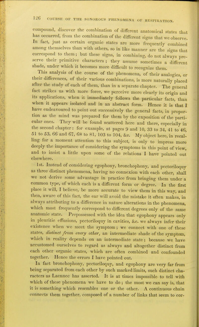 1-26 COUUSK OI- TUB sonorous 1'HENOMENA of hksimuation. compound, discover the combination of diffei-ent anatomical states that has occurred, from the combination of the difterent signs that we observe. In fact, just as certain organic states are more frequently combined among tlicmselves than witli others, so in like manner are the signs that correspond to them; but these signs, in combining, do not always pre- serve their primitive characters ; they assume sometimes a different shade, under which it becomes more difficult to recognize them. This analysis of the course of the phenomena, of their analogies, or their differences, of their various combinations, is more naturally placed after the study of each of them, than in a separate chapter. The general fact strikes us with more force, we perceive more clearly its origin and its applications, when it immediately foUows the particular facts, than when it appears isolated and in an abstract form. Hence it is that I have endeavoured to point out successively the general facts, in propor- tion as the mind was prepared for them by the exposition of the parti- cular ones. They will be found scattered here and there, especially in the second chapter: for example, at pages 9 and 10, 33 to 34, 41 to 46, 51 to 53, 66 and 67, 68 to 81, 103 to 104, &c. My object here, in recal- ling for a moment attention to this subject, is only to impress more deeply the importance of considering the symptoms in this point of view, and to insist a little upon some of the relations I have pointed out elsewhere. 1st. Instead of considering egophony, bronchophony, and pectoriloquy as three distinct phenomena, having no connexion with each other, shall we not derive some advantage in practice from bringing them under a common type, of which each is a different form or degree. In the first place it will, I believe, be more accurate to view them in this w^ay, and then, aware of this fact, the ear will avoid the mistake it often makes, in always attributing to a difference in nature alterations in the phenomena, which most frequently correspond to different degrees only of the same anatomic state. Prepossessed with the idea that egophony appears only in pleuritic effusions, pectoriloquy in cavities, &c. we always infer their existence when we meet the symptom; we connect with one of these states, distinct from evert/ other, an intermediate shade of the symptom, which in reality depends on an intermediate state; because we have accustomed ourselves to regard as always and altogether distinct from each other organic states, w-hich are often combined and confounded together. Hence the errors I have pointed out. In fact bronchophony, pectoriloquy, and egophony are very far from being separated from each other by such marked limits, such distinct cha- racters as Laennec has asserted. It is at times impossible to tell with which of these phenomena we have to do ; the most we can say is, that it is something which resembles one or the other. A continuous chain connects them together, composed of a number of links that seem to cor-