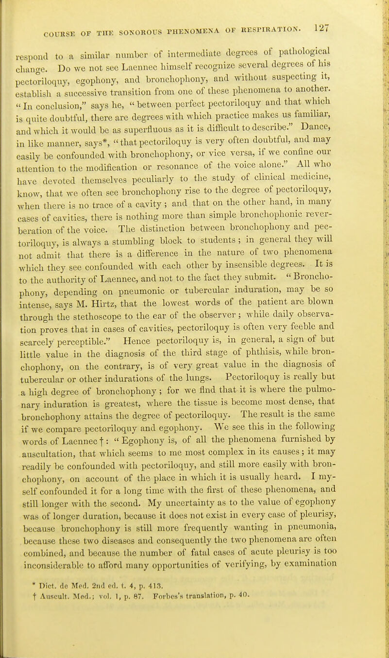 respond to a similar niunber of intermediate degrees of pathological chancre. Do we not see Laennec himself recognize several degrees of his pectoriloquy, egophony, and bronchophony, and without suspecting it, establish a successive transition from one of these phenomena to another.  In conclusion, says he, between perfect pectoriloquy and that which is quite doubtful, there are degrees with which practice makes us familiar, and which it would be as superfluous as it is difficult to describe. Dance, in like manner, says*,  that pectoriloquy is very often doubtful, and may easily be confounded with bronchophony, or vice versa, if we confine our attention to the modification or resonance of the voice alone. AU who have devoted themselves peculiarly to the study of clinical medicine, know, that we often see bronchophony rise to the degree of pectoriloquy, when there is no trace of a cavity ; and that on the other hand, in many cases of cavities, there is nothing more than simple bronchophonic rever- beration of the voice. The distinction between bronchophony and pec- toriloquy, is always a stumbling block to students ; in general they will not admit that there is a diffiirence in the nature of two phenomena which they see confounded with each other by insensible degrees. It is to the authority of Laennec, and not to the fact they submit.  Broncho- phony, depending on pneumonic or tubercular induration, may be so intense, says M. Hirtz, that the lowest words of the patient are blown through the stethoscope to the ear of the observer; while daily observa- tion proves that in cases of cavities, pectoriloquy is often very feeble and scarcely perceptible. Hence pectoriloquy is, in general, a sign of but little value in the diagnosis of the third stage of phthisis, while bron- chophony, on the contrary, is of very great value in the diagnosis of tubercular or other indurations of the lungs. Pectoriloquy is really but a high degree of bronchophony ; for we find that it is where the pulmo- nary induration is greatest, where the tissue is become most dense, that bronchophony attains the degree of pectoriloquy. The result is the same if we compare pectoriloquy and egophony. We see this in the following words of Laennec f :  Egophony is, of all the phenomena furnished by auscultation, that which seems to me most complex in its causes; it may readily be confounded with pectoriloquy, and still more easily with bron- chophony, on account of the place in which it is usually heard. I my- self confounded it for a long time with the first of these phenomena, and still longer Avith the second. My uncertainty as to the value of egophony was of longer duration, because it does not exist in every case of pleurisy, because bronchophony is still more frequently wanting in pneumonia, because these two diseases and consequently the two phenomena are often combined, and because the number of fatal cases of acute pleurisy is too inconsiderable to afford many opportunities of verifying, by examination • Diet, de Med. 2nd ed. t. 4, p. 41.3. t Auscult. Med.; vol. 1, p. 87. Forbes's translation, p. 40.