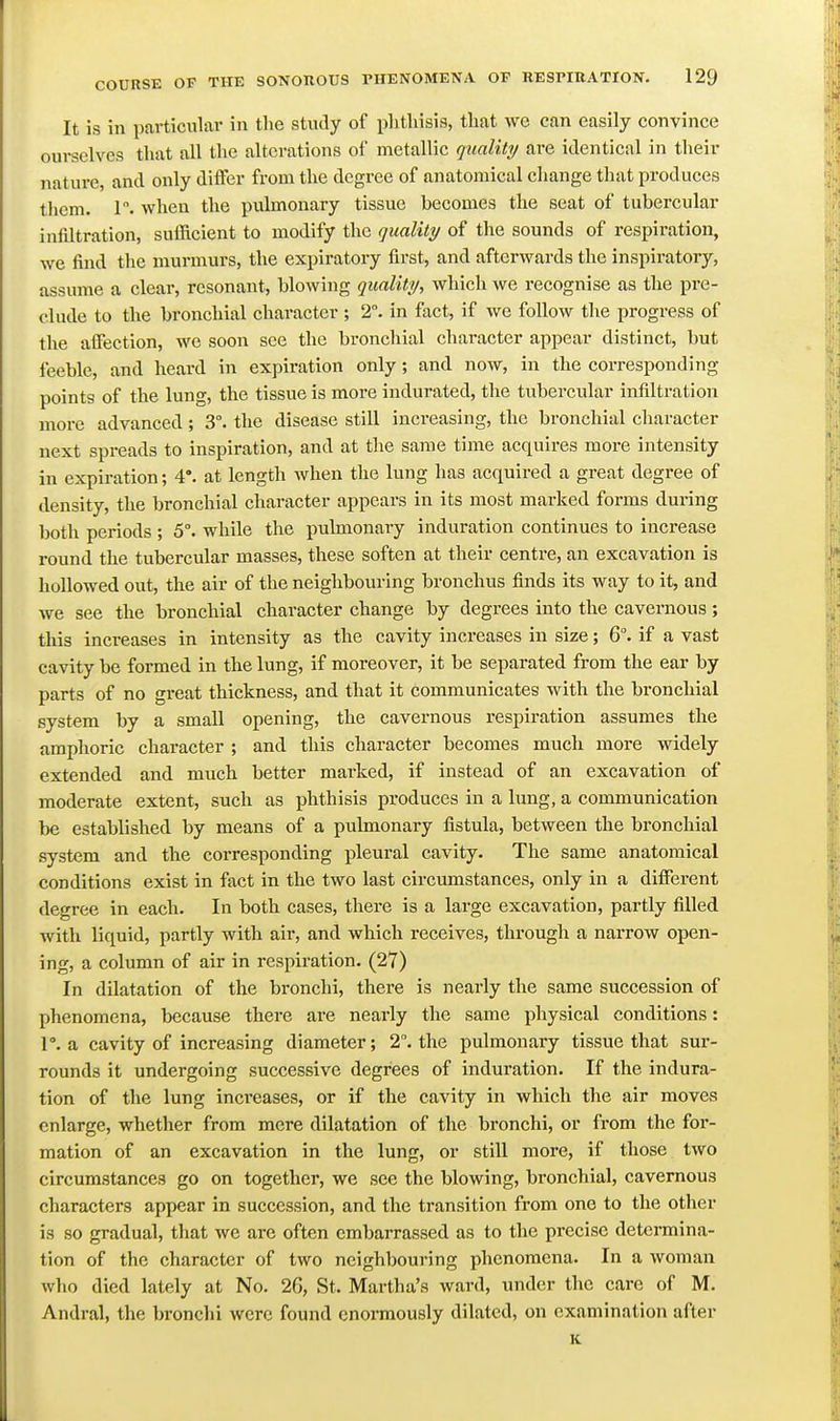 It is in particular in the study of phthisis, that wc can easily convince ourselves that all the alterations of metallic quality are identical in tlieir nature, and only differ from the degree of anatomical change that produces tliem. r. when the pulmonary tissue becomes the seat of tubercular infiltration, sufficient to modify the quality of the sounds of respiration, we find the murmurs, the expiratory first, and afterwards the inspiratory, assume a clear, resonant, blowing quality, which we recognise as the pre- clude to the bronchial character ; 2°. in fact, if we follow the progress of tlie affection, we soon see the bronchial character appear distinct, but feeble, and heard in expiration only; and now, in the corresponding points of the lung, the tissue is more indurated, the tubercular infiltration more advanced; 3°. the disease still increasing, the bronchial character next spreads to inspiration, and at the same time acquires more intensity in expiration; 4°. at length Avhen the lung has acquired a great degree of density, the bronchial character appears in its most marked forms during both periods ; 5°. while the pulmonary induration continues to increase round the tubercular masses, these soften at their centre, an excavation is hollowed out, the air of the neighbouring bronchus finds its way to it, and we see the bronchial character change by degrees into the cavernous; this increases in intensity as the cavity increases in size; 6. if a vast cavity be formed in the lung, if moreover, it be separated from the ear by parts of no great thickness, and that it communicates with the bronchial system by a small opening, the cavernous respiration assumes the amphoric character ; and this character becomes much more widely extended and much better marked, if instead of an excavation of moderate extent, such as phthisis produces in a lung, a communication be established by means of a pulmonary fistula, between the bronchial system and the corresponding pleural cavity. The same anatomical conditions exist in fact in the two last circumstances, only in a different degree in each. In both cases, there is a large excavation, partly filled with liquid, partly with air, and which receives, through a narrow open- ing, a column of air in respiration. (27) In dilatation of the bronchi, there is nearly the same succession of phenomena, because there are nearly the same physical conditions: 1°. a cavity of increasing diameter; 2. the pulmonary tissue that sur- rounds it undergoing successive degrees of induration. If the indura- tion of the lung increases, or if the cavity in which tlie air moves enlarge, whether from mere dilatation of the bronchi, or from the for- mation of an excavation in the lung, or still more, if those two circumstances go on together, we see the blowing, bronchial, cavernous characters appear in succession, and the transition from one to the otlier is so gradual, that we are often embarrassed as to the precise determina- tion of the character of two neighbouring phenomena. In a woman who died lately at No. 26, St. Martha's ward, under the care of M. Andral, the bronchi were found enomiously dilated, on examination after K